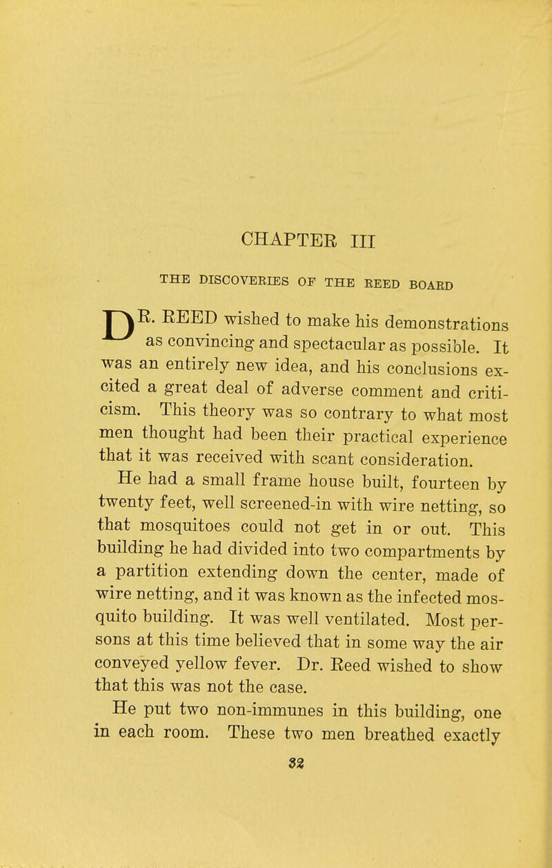 CHAPTER III THE DISCOVERIES OF THE REED BOARD p\R. REED wished to make his demonstrations as convincing and spectacular as possible. It was an entirely new idea, and his conclusions ex- cited a great deal of adverse comment and criti- cism. This theory was so contrary to what most men thought had been their practical experience that it was received with scant consideration. He had a small frame house built, fourteen by twenty feet, well screened-in with wire netting, so that mosquitoes could not get in or out. This building he had divided into two compartments by a partition extending down the center, made of wire netting, and it was known as the infected mos- quito building. It was well ventilated. Most per- sons at this time believed that in some way the air conveyed yellow fever. Dr. Reed wished to show that this was not the case. He put two non-immunes in this building, one in each room. These two men breathed exactly 3^
