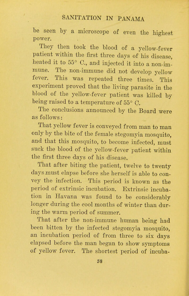 be seen by a microscope of even the highest power. They then took the blood of a yellow-fever patient within the first three days of his disease, heated it to 55° C, and injected it into a non-im- mune. The non-immune did not develop yellow fever. This was repeated three times. This experiment proved that the living parasite in the blood of the yellow-fever patient was killed by being raised to a temperature of 55° C. The conclusions announced by the Board were as follows: That yellow fever is conveyed from man to man only by the bite of the female stegomyia mosquito, and that this mosquito, to become infected, must suck the blood of the yellow-fever patient within the first three days of his disease. That after biting the patient, twelve to twenty days must elapse before she herself is able to con- vey the infection. This period is known as the period of extrinsic incubation. Extrinsic incuba- tion in Havana was found to be considerably longer during the cool months of winter than dur- ing the warm period of summer. That after the non-immune human being had been bitten by the infected stegomyia mosquito, an incubation period of from three to six days elapsed before the man began to show symptoms of yellow fever. The shortest period of incuba-