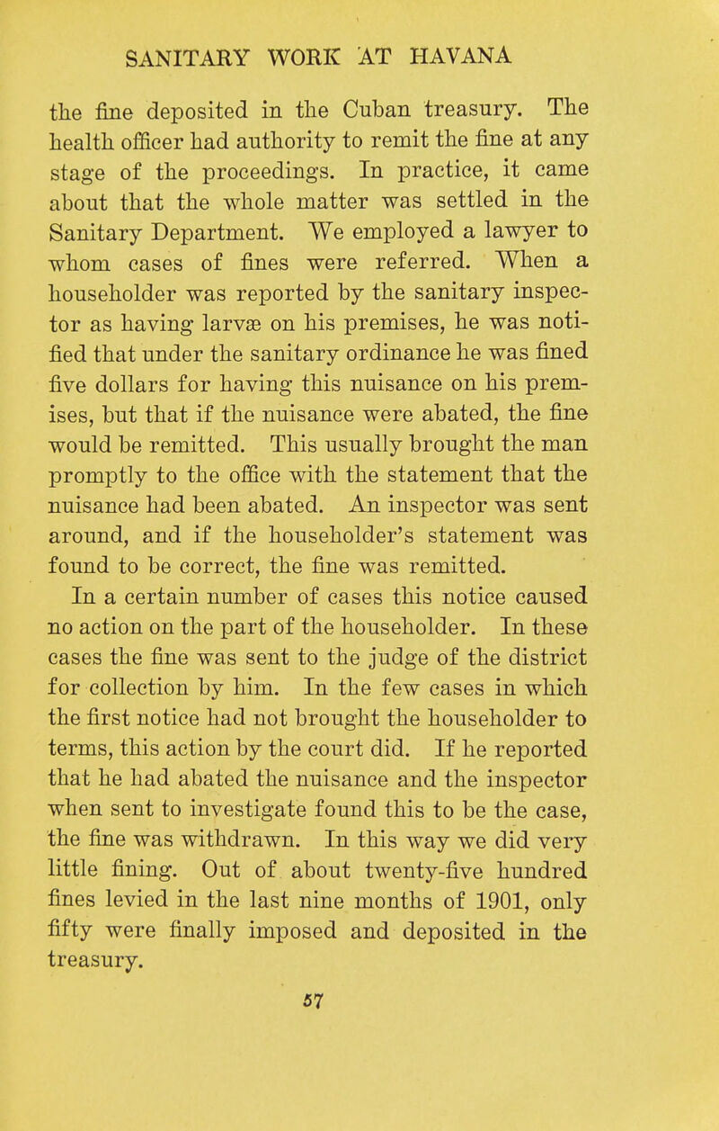 the fine deposited in the Cuban treasury. The health officer had authority to remit the fine at any stage of the proceedings. In practice, it came about that the whole matter was settled in the Sanitary Department. We employed a lawyer to whom cases of fines were referred. When a householder was reported by the sanitary inspec- tor as having larvae on his premises, he was noti- fied that under the sanitary ordinance he was fined five dollars for having this nuisance on his prem- ises, but that if the nuisance were abated, the fine would be remitted. This usually brought the man promptly to the office with the statement that the nuisance had been abated. An inspector was sent around, and if the householder's statement was found to be correct, the fine was remitted. In a certain number of cases this notice caused no action on the part of the householder. In these cases the fine was sent to the judge of the district for collection by him. In the few cases in which the first notice had not brought the householder to terms, this action by the court did. If he reported that he had abated the nuisance and the inspector when sent to investigate found this to be the case, the fine was withdrawn. In this way we did very little fining. Out of about twenty-five hundred fines levied in the last nine months of 1901, only fifty were finally imposed and deposited in the treasury.