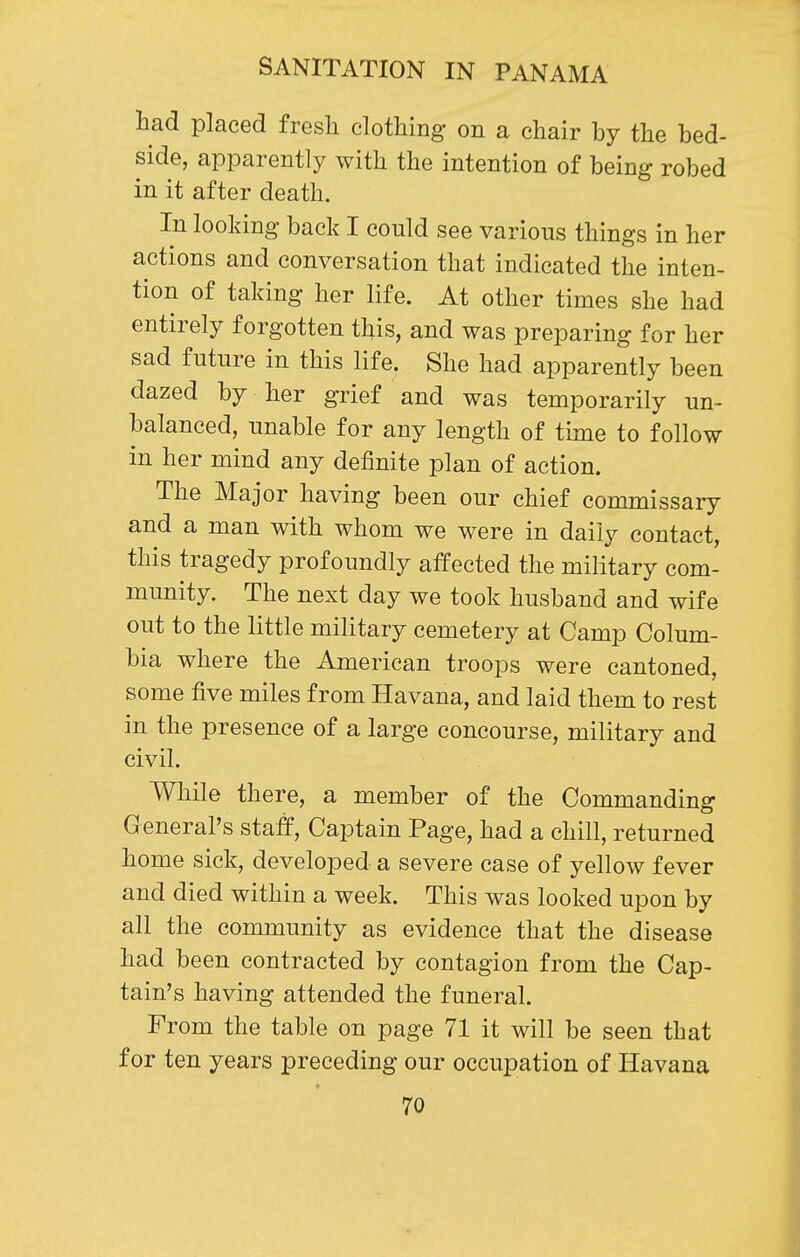 had placed fresli clothing on a chair by the bed- side, apparently with the intention of being robed in it after death. In looking back I could see various things in her actions and conversation that indicated the inten- tion of taking her life. At other times she had entirely forgotten this, and was preparing for her sad future in this life. She had apparently been dazed by her grief and was temporarily un- balanced, unable for any length of time to follow in her mind any definite plan of action. The Major having been our chief commissary and a man with whom we were in daily contact, this tragedy profoundly affected the military com- munity. The next day we took husband and wife out to the little military cemetery at Camp Colum- bia where the American troops were cantoned, some five miles from Havana, and laid them to rest in the presence of a large concourse, military and civil. While there, a member of the Commanding General's staff. Captain Page, had a chill, returned home sick, developed a severe case of yellow fever and died within a week. This was looked upon by all the community as evidence that the disease had been contracted by contagion from the Cap- tain's having attended the funeral. From the table on page 71 it will be seen that for ten years preceding our occupation of Havana