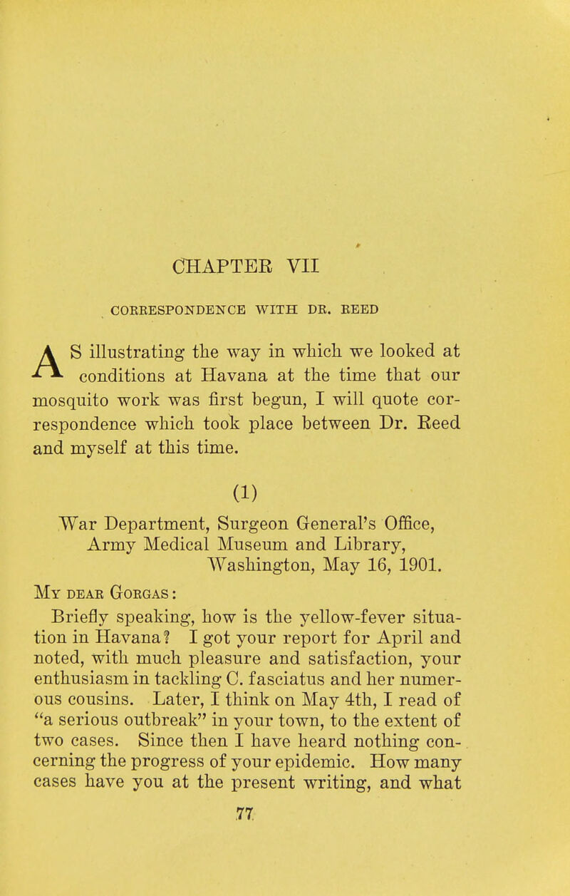 » CHAPTER VII COKKESPONDENCE WITH DR. EEED S illustrating the way in which we looked at conditions at Havana at the time that our mosquito work was first begun, I will quote cor- respondence which took place between Dr. Eeed and myself at this time. War Department, Surgeon General's Office, Army Medical Museum and Library, My deae Gorgas : Briefly speaking, how is the yellow-fever situa- tion in Havana? I got your report for April and noted, with much pleasure and satisfaction, your enthusiasm in tackling C. fasciatus and her numer- ous cousins. Later, I think on May 4th, I read of a serious outbreak in your town, to the extent of two cases. Since then I have heard nothing con- cerning the progress of your epidemic. How many cases have you at the present writing, and what (1) Washington, May 16, 1901.