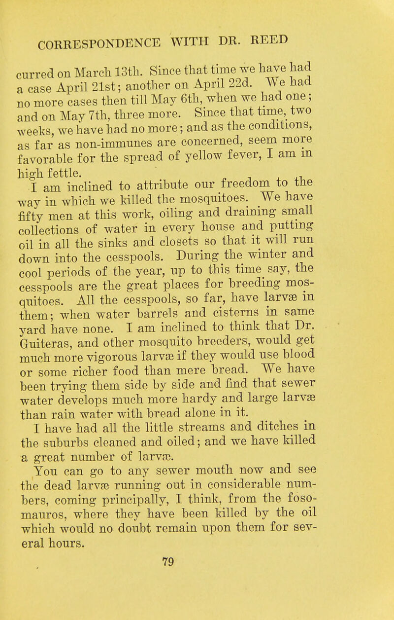 curred on Marcli IStli. Since that time we have had a case April 21st; another on April 22d. We had no more cases then till May 6th, when we had one; and on May 7th, three more. Since that time,_ two weeks, we have had no more; and as the conditions, as far as non-immnnes are concerned, seem more favorable for the spread of yellow fever, I am m high fettle. ^ j x xi. I am inclined to attribute onr freedom to the way in which we killed the mosquitoes. We have fifty men at this work, oiling and draining snaall collections of water in every house and putting oil in all the sinks and closets so that it will run down into the cesspools. During the winter and cool periods of the year, up to this time say, the cesspools are the great places for breeding mos- quitoes. All the cesspools, so far, have larvae m them; when water barrels and cisterns in same yard have none. I am inclined to think that Dr. Guiteras, and other mosquito breeders, would get much more vigorous larvae if they would use blood or some richer food than mere bread. We have been trying them side by side and find that sewer water develops much more hardy and large larvse than rain water with bread alone in it. I have had all the little streams and ditches in the suburbs cleaned and oiled; and we have killed a great number of larvae. You can go to any sewer mouth now and see the dead larvse running out in considerable num- bers, coming principally, I think, from the foso- mauros, where they have been killed by the oil which would no doubt remain upon them for sev- eral hours.