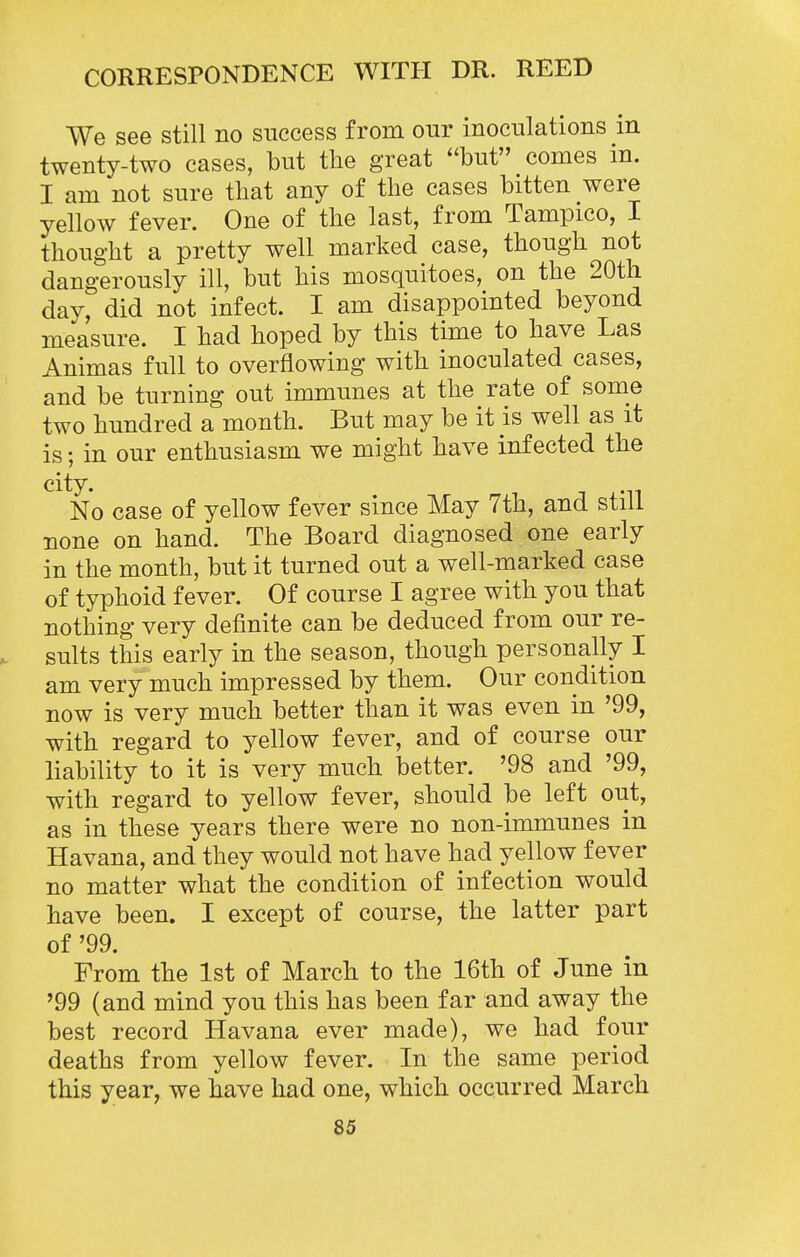 We see still no success from our inoculations in twenty-two cases, but tlie great ''but comes in. I am not sure tliat any of the cases bitten were yellow fever. One of the last, from Tampico, I thought a pretty well marked case, though not dangerously ill, but his mosquitoes, on the 20tli day, did not infect. I am disappointed beyond measure. I had hoped by this time to have Las Animas full to overflowing with inoculated cases, and be turning out immunes at the rate of some two hundred a month. But may be it is well as it is; in our enthusiasm we might have infected the city. No case of yellow fever since May 7th, and still none on hand. The Board diagnosed one early in the month, but it turned out a well-marked case of typhoid fever. Of course I agree with you that nothing very definite can be deduced from our re- . suits this early in the season, though personally I am very much impressed by them. Our condition now is very much better than it was even in '99, with regard to yellow fever, and of course our liability to it is very much better. '98 and '99, with regard to yellow fever, should be left out, as in these years there were no non-immunes in Havana, and they would not have had yellow fever no matter what the condition of infection would have been. I except of course, the latter part of '99. From the 1st of March to the 16th of June in '99 (and mind you this has been far and away the best record Havana ever made), we had four deaths from yellow fever. In the same period this year, we have had one, which occurred March