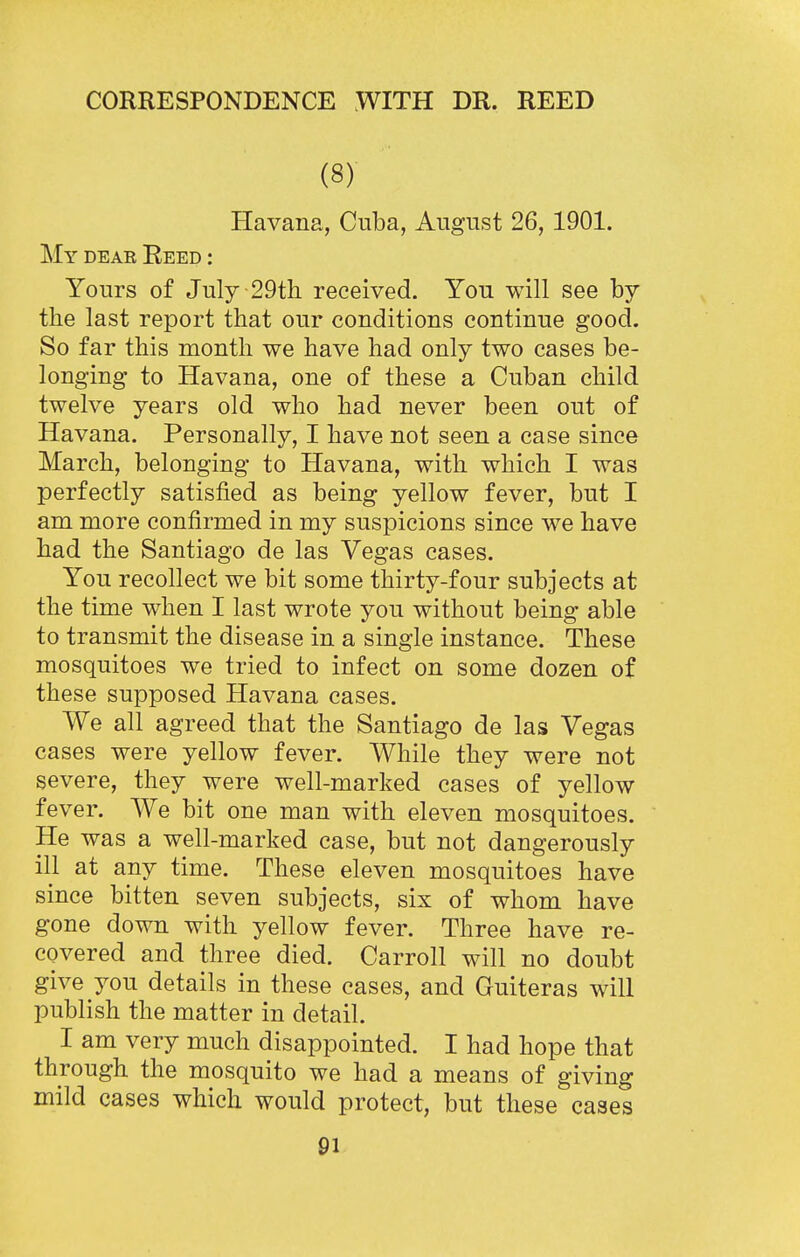 (8) Havana, Cuba, August 26,1901. My deae Reed : Yours of July 29th received. You will see by the last report that our conditions continue good. So far this month we have had only two cases be- longing to Havana, one of these a Cuban child twelve years old who had never been out of Havana. Personally, I have not seen a case since March, belonging to Havana, with which I was perfectly satisfied as being yellow fever, but I am more confirmed in my suspicions since we have had the Santiago de las Vegas cases. You recollect we bit some thirty-four subjects at the time when I last wrote you without being able to transmit the disease in a single instance. These mosquitoes we tried to infect on some dozen of these supposed Havana cases. We all agreed that the Santiago de las Vegas cases were yellow fever. While they were not severe, they were well-marked cases of yellow fever. We bit one man with eleven mosquitoes. He was a well-marked case, but not dangerously ill at any time. These eleven mosquitoes have since bitten seven subjects, six of whom have gone down with yellow fever. Three have re- covered and three died. Carroll will no doubt give you details in these cases, and Guiteras will publish the matter in detail. I am very much disappointed. I had hope that through the mosquito we had a means of giving mild cases which would protect, but these cases