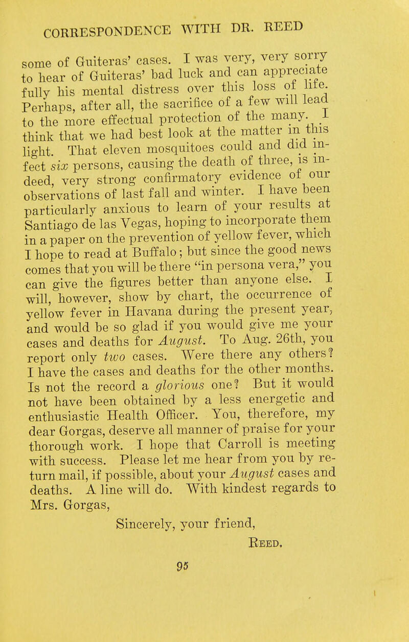 some of Giiiteras' cases. I was very, very sorry to hear of Guiteras' bad luck and can appreciate fully his mental distress over this loss ot lite Perhaps, after all, the sacrifice of a few will lead to the more effectual protection of the many, i think that we had best look at the matter m this lie-ht That eleven mosquitoes could and did in- fect six persons, causing the death of three, is in- deed, very strong confirmatory evidence ot our observations of last fall and winter. I have been particularly anxious to learn of your results at Santiago de las Vegas, hoping to incorporate them in a paper on the prevention of yellow fever, which I hope to read at Buffalo; but since the good news comes that you will be there in persona vera, you can give the figures better than anyone else. I will, however, show by chart, the occurrence of yellow fever in Havana during the present year, and would be so glad if you would give me your cases and deaths for August. To Aug. 26th, you report only two cases. Were there any others? I have the cases and deaths for the other months. Is not the record a glorious one? But it would not have been obtained by a less energetic and enthusiastic Health Officer. You, therefore, my dear Gorgas, deserve all manner of praise for your thorough work. I hope that Carroll is meeting with success. Please let me hear from you by re- turn mail, if possible, about your August cases and deaths. A line will do. With kindest regards to Mrs. Gorgas, Sincerely, your friend, Beed. 95 I