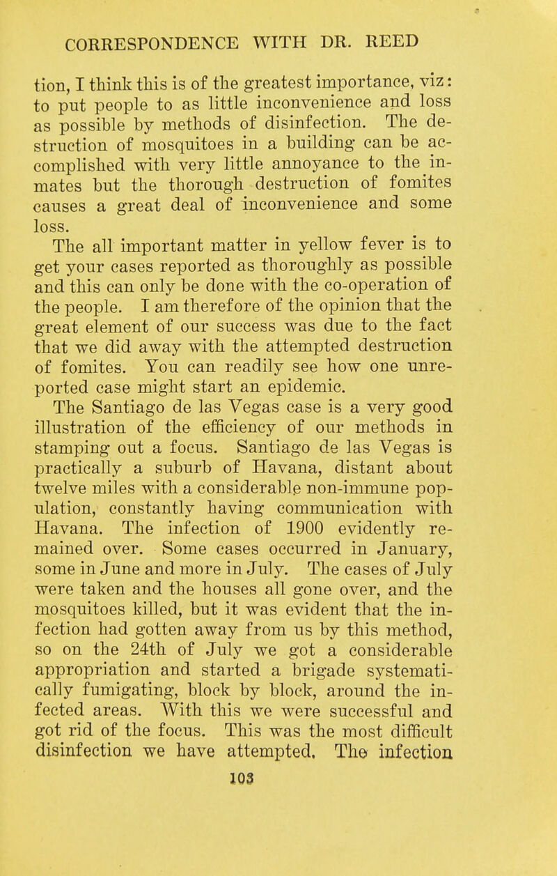 tion, I think this is of the greatest importance, viz: to put people to as little inconvenience and loss as possible by methods of disinfection. The de- struction of mosquitoes in a building can be ac- complished with very little annoyance to the in- mates but the thorough destruction of fomites causes a great deal of inconvenience and some loss. The all important matter in yellow fever is to get your cases reported as thoroughly as possible and this can only be done with the co-operation of the people. I am therefore of the opinion that the great element of our success was due to the fact that we did away with the attempted destruction of fomites. You can readily see how one unre- ported case might start an epidemic. The Santiago de las Vegas case is a very good illustration of the efficiency of our methods in stamping out a focus. Santiago de las Vegas is practically a suburb of Havana, distant about twelve miles with a considerable non-immune pop- ulation, constantly having communication with Havana. The infection of 1900 evidently re- mained over. Some cases occurred in January, some in June and more in July. The cases of July were taken and the houses all gone over, and the mosquitoes killed, but it was evident that the in- fection had gotten away from us by this method, so on the 24th of July we got a considerable appropriation and started a brigade systemati- cally fumigating, block by block, around the in- fected areas. With this we were successful and got rid of the focus. This was the most difficult disinfection we have attempted. Th© infection