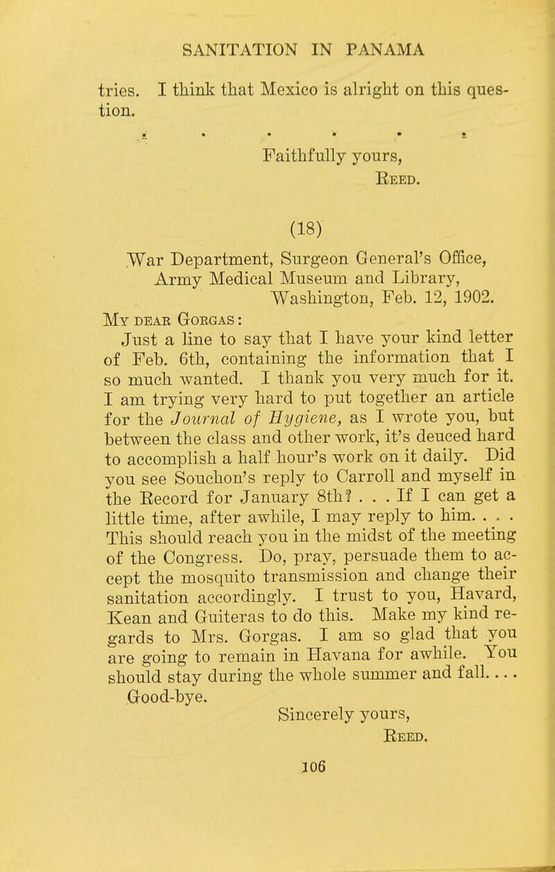 tries. I think that Mexico is alright on this ques- tion. ; * • • • • Faithfully yours, Eeed. (18) War Department, Surgeon General's Office, Army Medical Museum and Library, Washington, Feb. 12, 1902. My dear Gorgas : Just a line to say that I have your kind letter of Feb. 6th, containing the information that I so much wanted. I thank you very much for it. I am trying very hard to put together an article for the Journal of Hygiene, as I wrote you, but between the class and other work, it's deuced hard to accomplish a half hour's work on it daily. Did you see Souchon's reply to Carroll and myself in the Eecord for January 8th? . . . If I can get a little time, after awhile, I may reply to him. . . . This should reach you in the midst of the meeting of the Congress. Do, pray, persuade them to ac- cept the mosquito transmission and change their sanitation accordingly. I trust to you, Havard, Kean and Guiteras to do this. Make my kind re- gards to Mrs. Gorgas. I am so glad that you are going to remain in Havana for awhile. You should stay during the whole summer and fall Good-bye. Sincerely yours, Eeed.