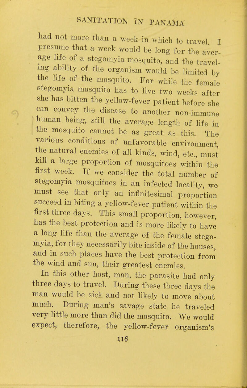 had not more than a week in which to travel I presume that a week would be long for the aver- age life of a stegomyia mosquito, and the travel- mg ability of the organism would be limited by the life of the mosquito. For while the female stegomyia mosquito has to live two weeks after she has bitten the yellow-fever patient before she can convey the disease to another non-immune human being, still the average length of life in the mosquito cannot be as great as this. The various conditions of unfavorable environment the natural enemies of all kinds, wind, etc., must kill a large proportion of mosquitoes within the first week. If we consider the total number of stegomyia mosquitoes in an infected locality, we must see that only an infinitesimal proportion succeed in biting a yellow-fever patient within the first three days. This small proportion, however, has the best protection and is more likely to have a long life than the average of the female stego- myia, for they necessarily bite inside of the houses, and in such places have the best protection from the wind and sun, their greatest enemies. In this other host, man, the parasite had only three days to travel. During these three daj^s the man would be sick and not likely to move about much. During man's savage state he traveled very little more than did the mosquito. We would expect, therefore, the yellow-fever organism's