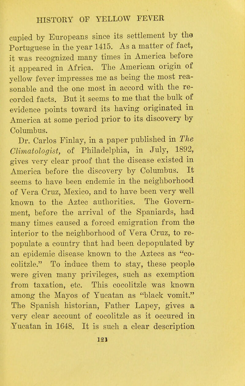 cupied by Europeans since its settlement by the Portuguese in the year 1415. As a matter of fact, it was recognized many times in America before it appeared in Africa. The American origin of yellow fever impresses me as being the most rea- sonable and the one most in accord with the re- corded facts. But it seems to me that the bulk of evidence points toward its having originated in America at some period prior to its discovery by Columbus. Dr. Carlos Finlay, in a paper published in The Climatologist, of Philadelphia, in July, 1892, gives very clear proof that the disease existed in America before the discovery by Columbus. It seems to have been endemic in the neighborhood of Vera Cruz, Mexico, and to have been very well known to the Aztec authorities. The Govern- ment, before the arrival of the Spaniards, had many times caused a forced emigration from the interior to the neighborhood of Vera Cruz, to re- populate a country that had been depopulated by an epidemic disease known to the Aztecs as co- colitzle. To induce them to stay, these people were given many privileges, such as exemption from taxation, etc. This cocolitzle was known among the Mayos of Yucatan as black vomit. The Spanish historian, Father Lapey, gives a very clear account of cocolitzle as it occured in Yucatan in 1648. It is such a clear description