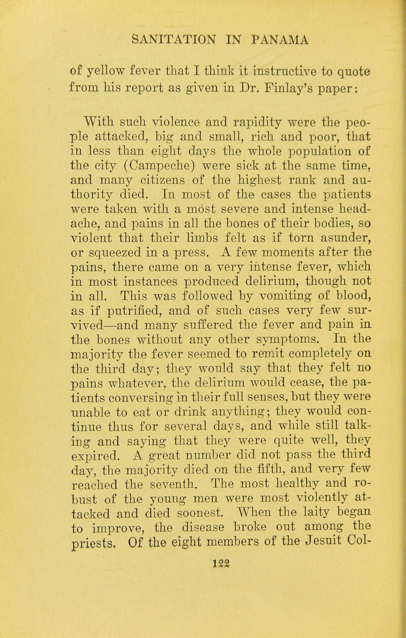 of yellow fever that I think it instructive to quote from his report as given in Dr. Finlay's paper: With such violence and rapidity were the peo- ple attacked, big and small, rich and poor, that in less than eight days the whole population of the city (Campeche) were sick at the same time, and many citizens of the highest rank and au- thority died. In most of the cases the patients were taken with a most severe and intense head- ache, and pains in all the bones of their bodies, so violent that their limbs felt as if torn asunder, or squeezed in a press. A few moments after the pains, there came on a very intense fever, which in most instances produced delirium, though not in all. This was followed by vomiting of blood, as if putrified, and of such cases very few sur- vived—and many suffered the fever and pain in the bones without any other symptoms. In the majority the fever seemed to remit completely on the third day; they would say that they felt no pains whatever, the delirium would cease, the pa- tients conversing in their full senses, but they were unable to eat or drink anything; they would con- tinue thus for several days, and while still talk- ing and saying that they were quite well, they expired. A great number did not pass the third day, the majority died on the fifth, and very few reached the seventh. The most healthy and ro- bust of the young men were most violently at- tacked and died soonest. Wlien the laity began to improve, the disease broke out among the priests. Of the eight members of the Jesuit Col-