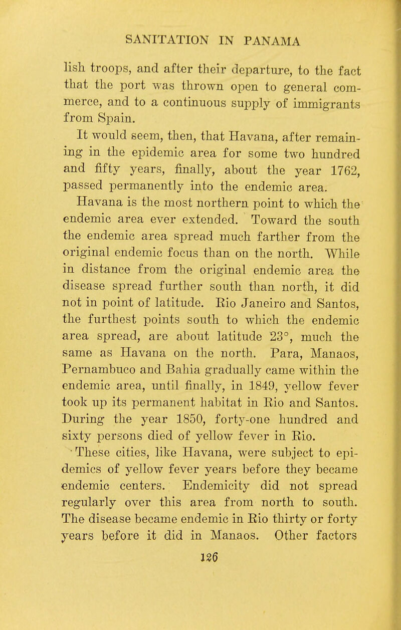 lish troops, and after their departure, to the fact that the port was thrown open to general com- merce, and to a contmuous supply of immigrants from Spain. It would seem, then, that Havana, after remain- ing in the epidemic area for some two hundred and fifty years, finally, about the year 1762, passed permanently into the endemic area. Havana is the most northern point to which the endemic area ever extended. Toward the south the endemic area spread much farther from the original endemic focus than on the north. While in distance from the original endemic are?^ the disease spread further south than north, it did not in point of latitude. Kio Janeiro and Santos, the furthest points south to which the endemic area spread, are about latitude 23°, much the same as Havana on the north. Para, Manaos, Pernambuco and Bahia gradually came within the endemic area, until finally, in 1849, yellow fever took up its permanent habitat in Eio and Santos. During the year 1850, forty-one hundred and sixty iDcrsons died of yellow fever in Rio. ■ These cities, like Havana, were subject to epi- demics of yellow fever years before they became endemic centers. Endemicity did not spread regularly over this area from north to south. The disease became endemic in Rio thirty or forty years before it did in Manaos. Other factors