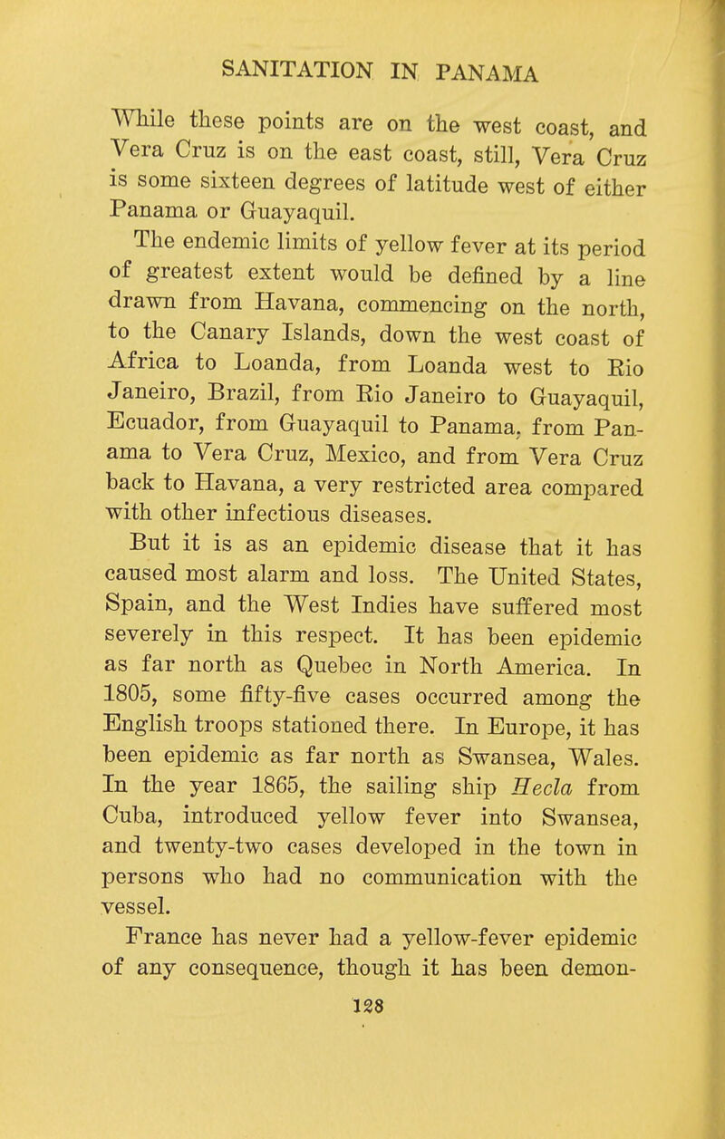 While these points are on the west coast, and Vera Cruz is on the east coast, still, Vera Cruz is some sixteen degrees of latitude west of either Panama or Guayaquil. The endemic limits of yellow fever at its period of greatest extent would be defined by a line drawn from Havana, commencing on the north, to the Canary Islands, down the west coast of Africa to Loanda, from Loanda west to Eio Janeiro, Brazil, from Rio Janeiro to Guayaquil, Ecuador, from Guayaquil to Panama, from Pan- ama to Vera Cruz, Mexico, and from Vera Cruz back to Havana, a very restricted area compared with other infectious diseases. But it is as an epidemic disease that it has caused most alarm and loss. The United States, Spain, and the West Indies have suffered most severely in this respect. It has been epidemic as far north as Quebec in North America. In 1805, some fifty-five cases occurred among the English troops stationed there. In Europe, it has been epidemic as far north as Swansea, Wales. In the year 1865, the sailing ship Hecla from Cuba, introduced yellow fever into Swansea, and twenty-two cases developed in the town in persons who had no communication with the vessel. France has never had a yellow-fever epidemic of any consequence, though it has been demon-