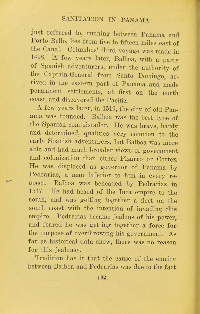 just referred to, running between Panama and Porto Bello, lies from five to fifteen miles east of the Canal. Columbus' third voyage was made in 1498. 'A few years later, Balboa, with a party of Spanish adventurers, under the authority of the Captain-General from Santo Domingo, ar- rived in the eastern part of Panama and made permanent settlements, at first on the north coast, and discovered the Pacific. A few years later, in 1519, the city of old Pan- ama was founded. Balboa was the best type of the Spanish conquistador. He was brave, hardy and determined, qualities very common to the early Spanish adventurers, but Balboa was more able and had much broader views of government and colonization than either Pizarro or Cortez. He was displaced as governor of Panama by Pedrarias, a man inferior to him in every re- spect. Balboa was beheaded by Pedrarias in 1517. He had heard of the Inca empire to the south, and was getting together a fleet on the south coast with the intention of invading this empire. Pedrarias became jealous of his power, and feared he was getting together a force for the purpose of overthrowing his government. As far as historical data show, there was no reason for this jealousy. Tradition has it that the cause of the enmity between Balboa and Pedrarias was due to the fact