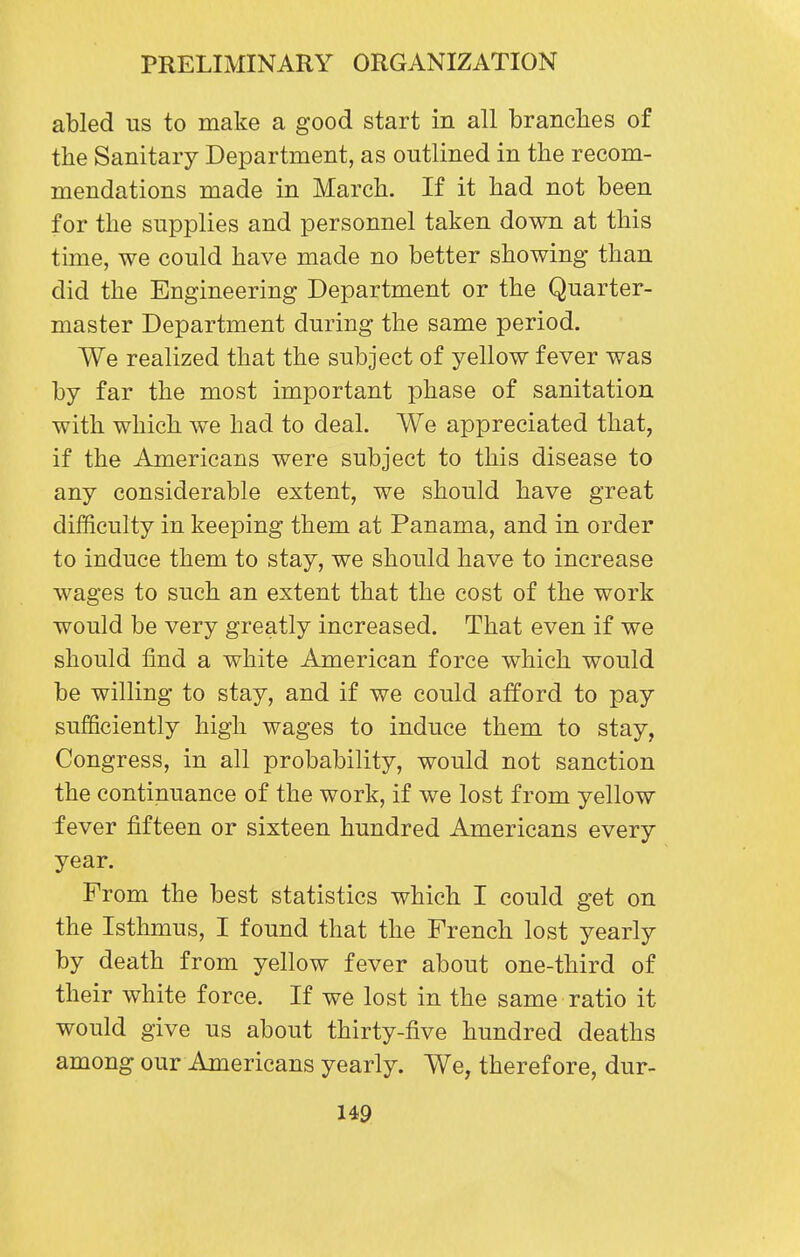 abled us to make a good start in all branches of the Sanitary Department, as outlined in the recom- mendations made in March. If it had not been for the supplies and personnel taken down at this time, we could have made no better showing than did the Engineering Department or the Quarter- master Department during the same period. We realized that the subject of yellow fever was by far the most important phase of sanitation with which we had to deal. We appreciated that, if the Americans were subject to this disease to any considerable extent, we should have great difficulty in keeping them at Panama, and in order to induce them to stay, we should have to increase wages to such an extent that the cost of the work would be very greatly increased. That even if we should find a white American force which would be willing to stay, and if we could afford to pay sufficiently high wages to induce them to stay, Congress, in all probability, would not sanction the continuance of the work, if we lost from yellow fever fifteen or sixteen hundred Americans every year. From the best statistics which I could get on the Isthmus, I found that the French lost yearly by death from yellow fever about one-third of their white force. If we lost in the same ratio it would give us about thirty-five hundred deaths among our Americans yearly. We, therefore, dur-