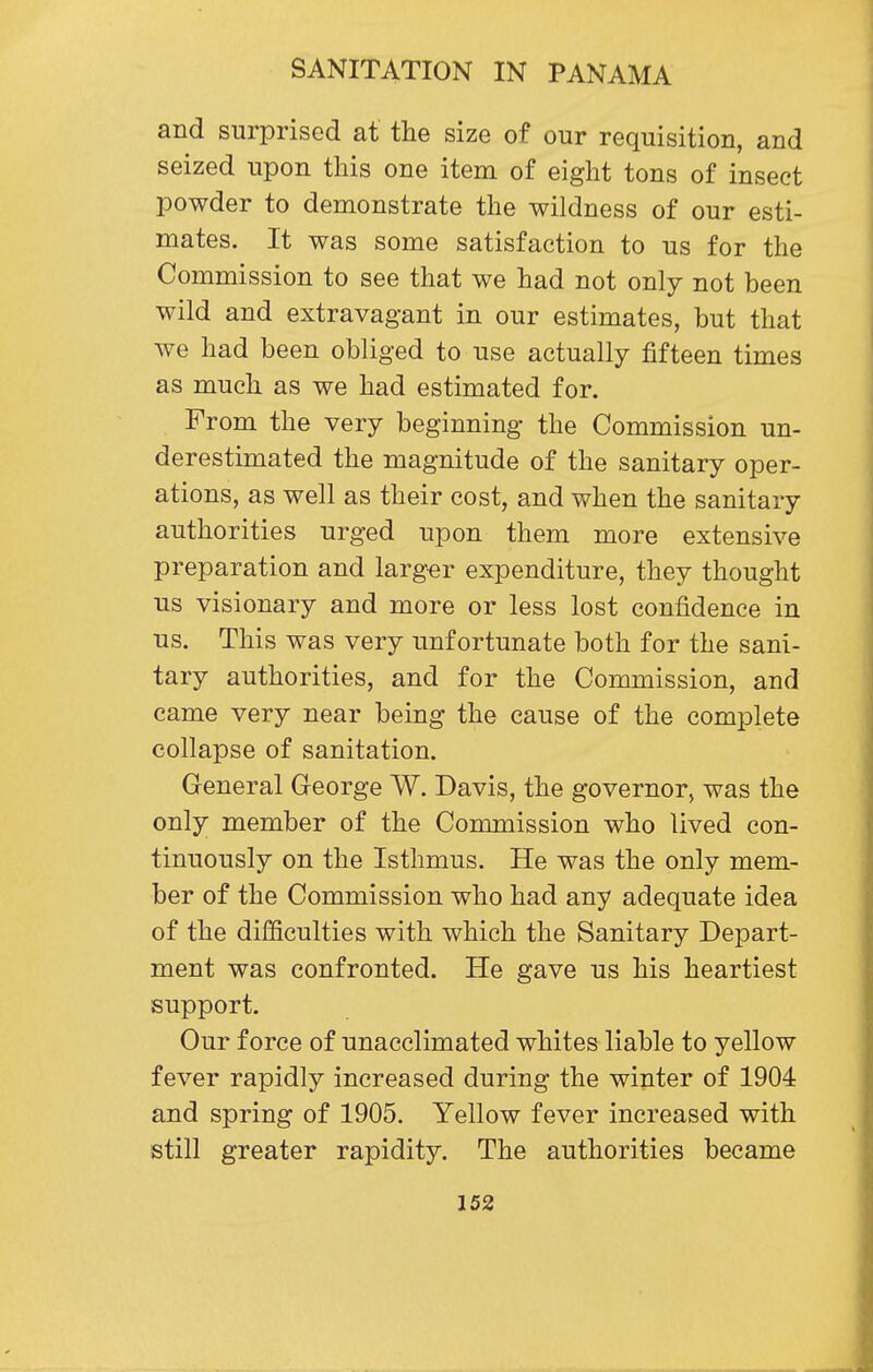 and surprised at the size of our requisition, and seized upon this one item of eight tons of insect powder to demonstrate the wildness of our esti- mates. It was some satisfaction to us for the Commission to see that we had not only not been wild and extravagant in our estimates, but that we had been obliged to use actually fifteen times as much as we had estimated for. From the very beginning the Commission un- derestimated the magnitude of the sanitary oper- ations, as well as their cost, and when the sanitary authorities urged upon them more extensive preparation and larger expenditure, they thought us visionary and more or less lost confidence in us. This was very unfortunate both for the sani- tary authorities, and for the Commission, and came very near being the cause of the complete collapse of sanitation. General George W. Davis, the governor, was the only member of the Commission who lived con- tinuously on the Isthmus. He was the only mem- ber of the Commission who had any adequate idea of the difficulties with which the Sanitary Depart- ment was confronted. He gave us his heartiest support. Our force of unacclimated whites liable to yellow fever rapidly increased during the winter of 1904 and spring of 1905. Yellow fever increased with still greater rapidity. The authorities became