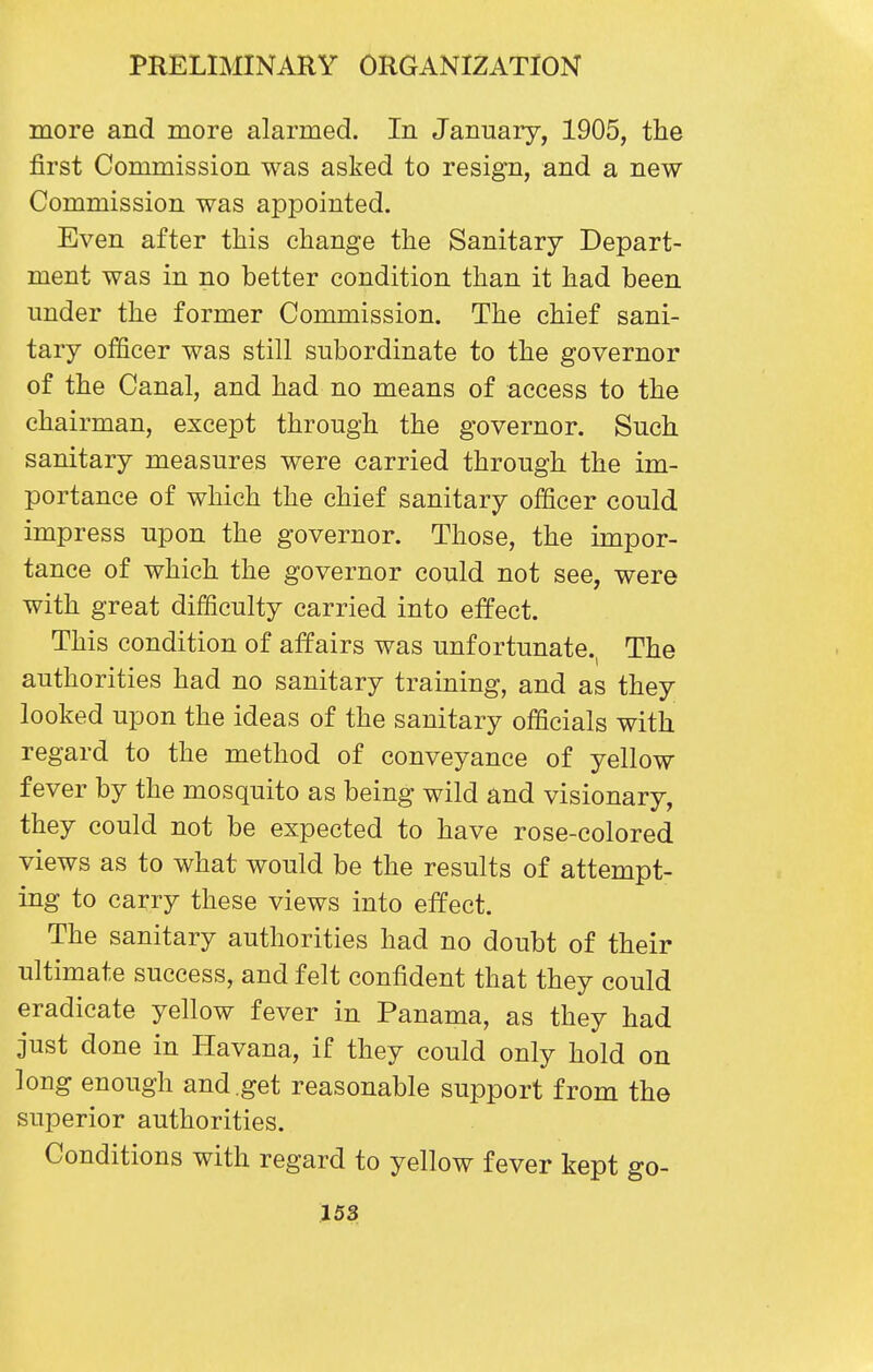 more and more alarmed. In January, 1905, the first Commission was asked to resign, and a new Commission was appointed. Even after this change the Sanitary Depart- ment was in no better condition than it had been under the former Commission. The chief sani- tary officer was still subordinate to the governor of the Canal, and had no means of access to the chairman, except through the governor. Such sanitary measures were carried through the im- portance of which the chief sanitary officer could impress upon the governor. Those, the impor- tance of which the governor could not see, were with great difficulty carried into effect. This condition of affairs was unfortunate., The authorities had no sanitary training, and as they looked upon the ideas of the sanitary officials with regard to the method of conveyance of yellow fever by the mosquito as being wild and visionary, they could not be expected to have rose-colored views as to what would be the results of attempt- ing to carry these views into effect. The sanitary authorities had no doubt of their ultimate success, and felt confident that they could eradicate yellow fever in Panama, as they had just done in Havana, if they could only hold on long enough and get reasonable support from the superior authorities. Conditions with regard to yellow fever kept go-