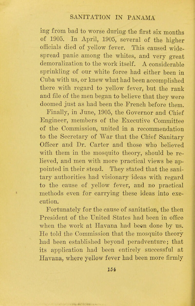 ing from bad to worse during the first six months of 1905. In April, 1905, several of the higher officials died of yellow fever. This caused wide- spread panic among the whites, and very great demoralization to the work itself. A considerable sprinkling of our white force had either been in Cuba with us, or knew what had been accomplished there with regard to yellow fever, but the rank and file of the men began to believe that they were doomed just as had been the French before them. Finally, in June, 1905, the Governor and Chief Engineer, members of the Executive Committee of the Commission, united in a recommendation to the Secretary of War that the Chief Sanitary Officer and Dr. Carter and those who believed with them in the mosquito theory, should be re- lieved, and men with more practical views be ap- pointed in their stead. They stated that the sani- tary authorities had visionary ideas with regard to the cause of yellow fever, and no practical methods even for carrying these ideas into exe- cution. Fortunately for the cause of sanitation, the then President of the United States had been in office when the work at Havana had been done by us. He told the Commission that the mosquito theory had been established beyond peradventure; that its application had been entirely successful at Havana, where yellow fever had been more firmly 154>