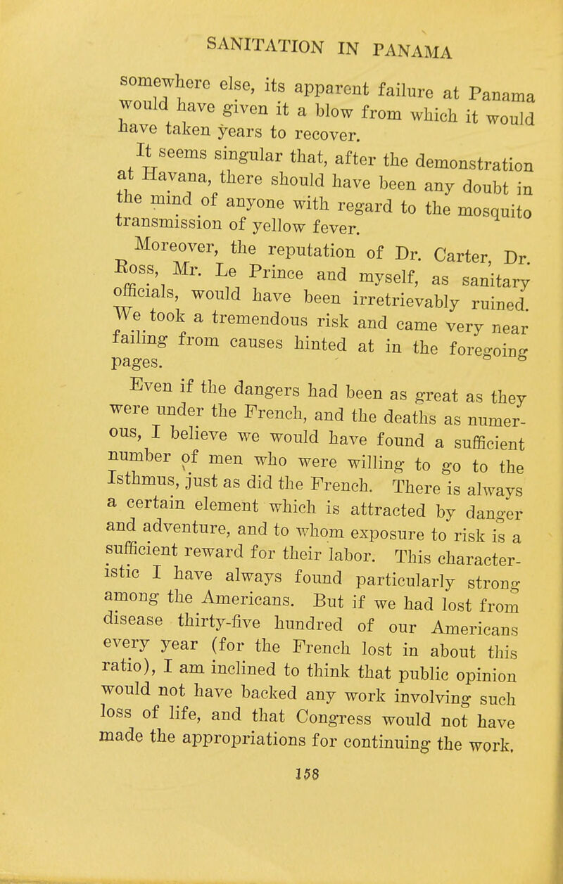 somewhere else, its apparent failure at Panama would have given it a blow from which it would iiave taken years to recover. It seems singular that, after the demonstration at Havana there should have been any doubt in the mmd of anyone with regard to the mosquito transmission of yellow fever. Moreover, the reputation' of Dr. Carter, Dr Ross, Mr. Le Prince and myself, as sanitary officials would have been irretrievably ruined. We took a tremendous risk and came very near failing from causes hinted at in the foregoing pages. ^ ^ Even if the dangers had been as great as they were under the French, and the deaths as numer- ous, I beheve we would have found a sufficient number of men who were willing to go to the Isthmus, just as did the French. There is always a certain element which is attracted by dano-er and adventure, and to whom exposure to risk is a sufficient reward for their labor. This character- istic I have always found particularly stron- among the Americans. But if we had lost from disease thirty-five hundred of our Americans every year (for the French lost in about this ratio), I am inclined to think that public opinion would not have backed any work involving such loss of life, and that Congress would not have made the appropriations for continuing the work. 15S