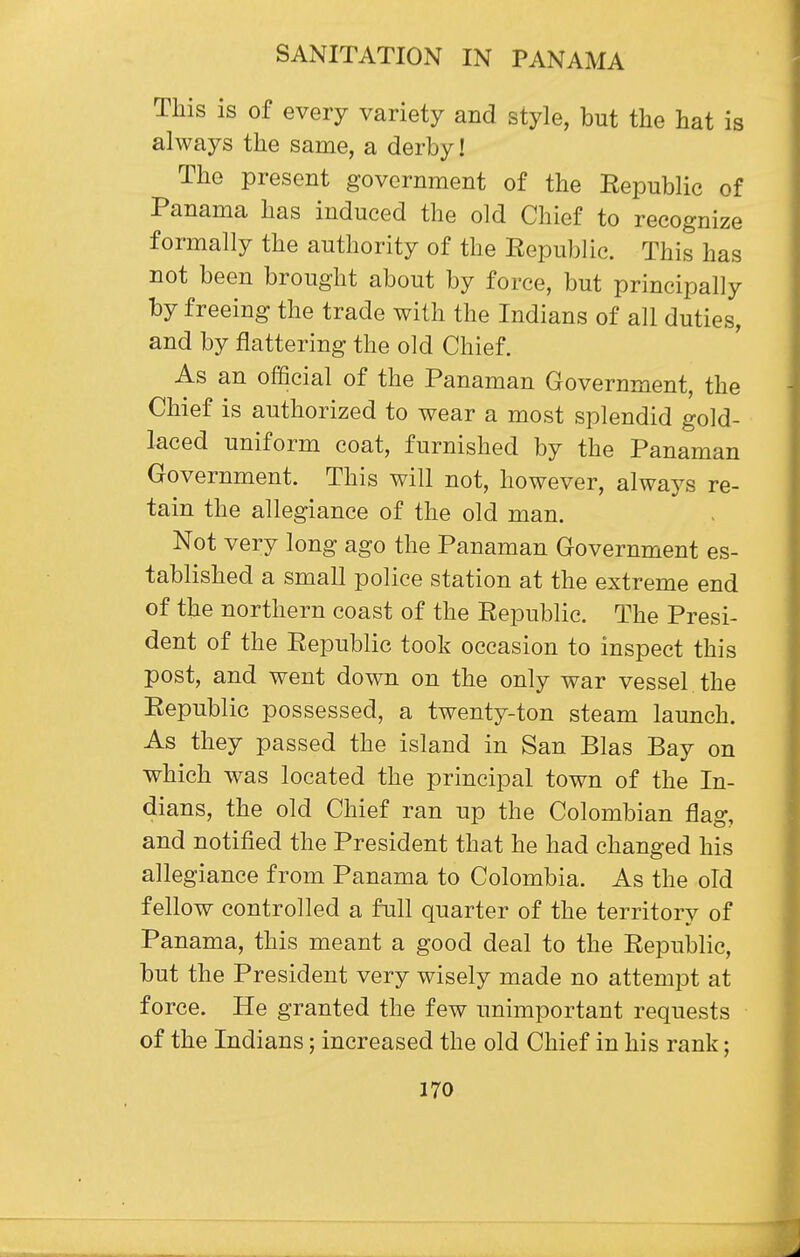 This is of every variety and style, but the hat is always the same, a derby! The present government of the Republic of Panama has induced the old Chief to recognize formally the authority of the Republic. This has not been brought about by force, but principally by freeing the trade with the Indians of all duties, and by flattering the old Chief. As an official of the Panaman Government, the Chief is authorized to wear a most splendid gold- laced uniform coat, furnished by the Panaman Government. This will not, however, always re- tain the allegiance of the old man. Not very long ago the Panaman Government es- tablished a small police station at the extreme end of the northern coast of the Republic. The Presi- dent of the Republic took occasion to inspect this post, and went down on the only war vessel the Republic possessed, a twenty-ton steam launch. As they passed the island in San Bias Bay on which was located the principal town of the In- dians, the old Chief ran up the Colombian flag, and notified the President that he had changed his allegiance from Panama to Colombia. As the old fellow controlled a full quarter of the territory of Panama, this meant a good deal to the Republic, but the President very wisely made no attempt at force. He granted the few unimportant requests of the Indians; increased the old Chief in his rank;