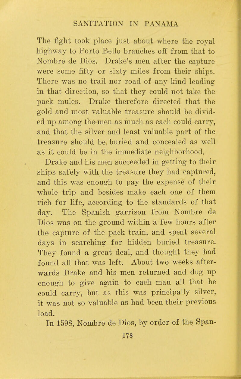 The figlit took place just about where the royal highway to Porto Bello branches off from that to Nombre de Dios. Drake's men after the capture were some fifty or sixty miles from their ships. There was no trail nor road of any kind leading in that direction, so that they could not take the pack mules. Drake therefore directed that the gold and most valuable treasure should be divid- ed up among the-man as much as each could carry, and that the silver and least valuable part of the treasure should be, buried and concealed as well as it could be in the immediate neighborhood. Drake and his men succeeded in getting to their ships safely with the treasure they had captured, and this was enough to pay the expense of their whole trip and besides make each one of them rich for life, according to the standards of that day. The Spanish garrison from Nombre de Dios was on the ground within a few hours after the capture of the pack train, and spent several days in searching for hidden buried treasure. They found a great deal, and thought they had found all that was left. About two weeks after- wards Drake and his men returned and dug up enough to give again to each man all that he could carry, but as this was principally silver, it was not so valuable as had been their previous load. In 1598, Nombre de Dios, by order of the Span- .173.