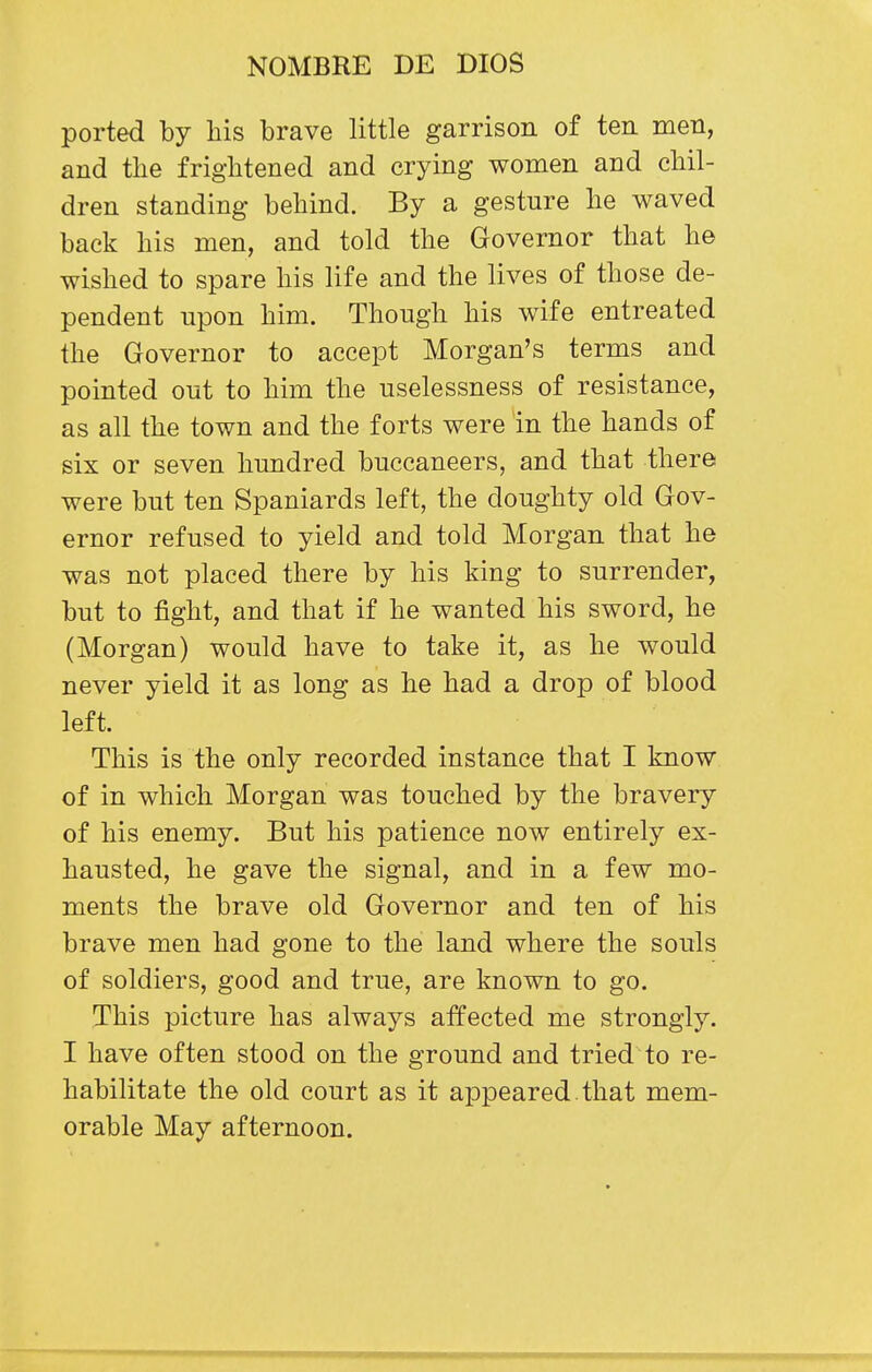 ported by liis brave little garrison of ten men, and the frightened and crying women and chil- dren standing behind. By a gesture he waved back his men, and told the Governor that he wished to spare his life and the lives of those de- pendent upon him. Though his wife entreated the Governor to accept Morgan's terms and pointed out to him the uselessness of resistance, as all the town and the forts were in the hands of six or seven hundred buccaneers, and that there were but ten Spaniards left, the doughty old Gov- ernor refused to yield and told Morgan that he was not placed there by his king to surrender, but to fight, and that if he wanted his sword, he (Morgan) would have to take it, as he would never yield it as long as he had a drop of blood left. This is the only recorded instance that I know of in which Morgan was touched by the bravery of his enemy. But his patience now entirely ex- hausted, he gave the signal, and in a few mo- ments the brave old Governor and ten of his brave men had gone to the land where the souls of soldiers, good and true, are known to go. This picture has always affected me strongly. I have often stood on the ground and tried to re- habilitate the old court as it appeared, that mem- orable May afternoon.