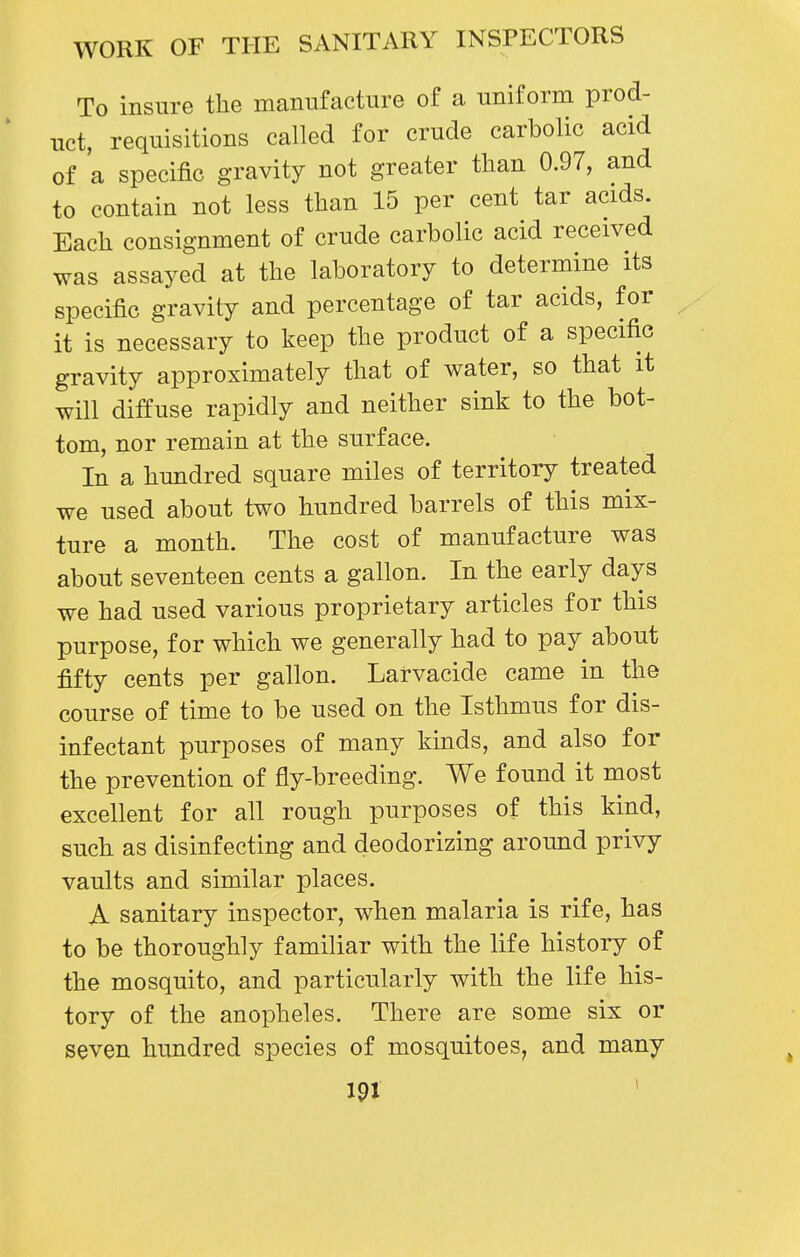 To insure tlie manufacture of a uniform prod- uct, requisitions called for crude carbolic acid of a specific gravity not greater than 0.97, and to contain not less tlian 15 per cent tar acids. Eacli consignment of crude carbolic acid received was assayed at the laboratory to determine its specific gravity and percentage of tar acids, for it is necessary to keep the product of a specific gravity approximately that of water, so that it will diffuse rapidly and neither sink to the bot- tom, nor remain at the surface. In a hundred square miles of territory treated we used about two hundred barrels of this mix- ture a month. The cost of manufacture was about seventeen cents a gallon. In the early days we had used various proprietary articles for this purpose, for which we generally had to pay about fifty cents per gallon. Larvacide came in the course of time to be used on the Isthmus for dis- infectant purposes of many kinds, and also for the prevention of fly-breeding. We found it most excellent for all rough purposes of this kind, such as disinfecting and deodorizing around privy vaults and similar places. A sanitary inspector, when malaria is rife, has to be thoroughly familiar with the life history of the mosquito, and particularly with the life his- tory of the anopheles. There are some six or seven hundred species of mosquitoes, and many