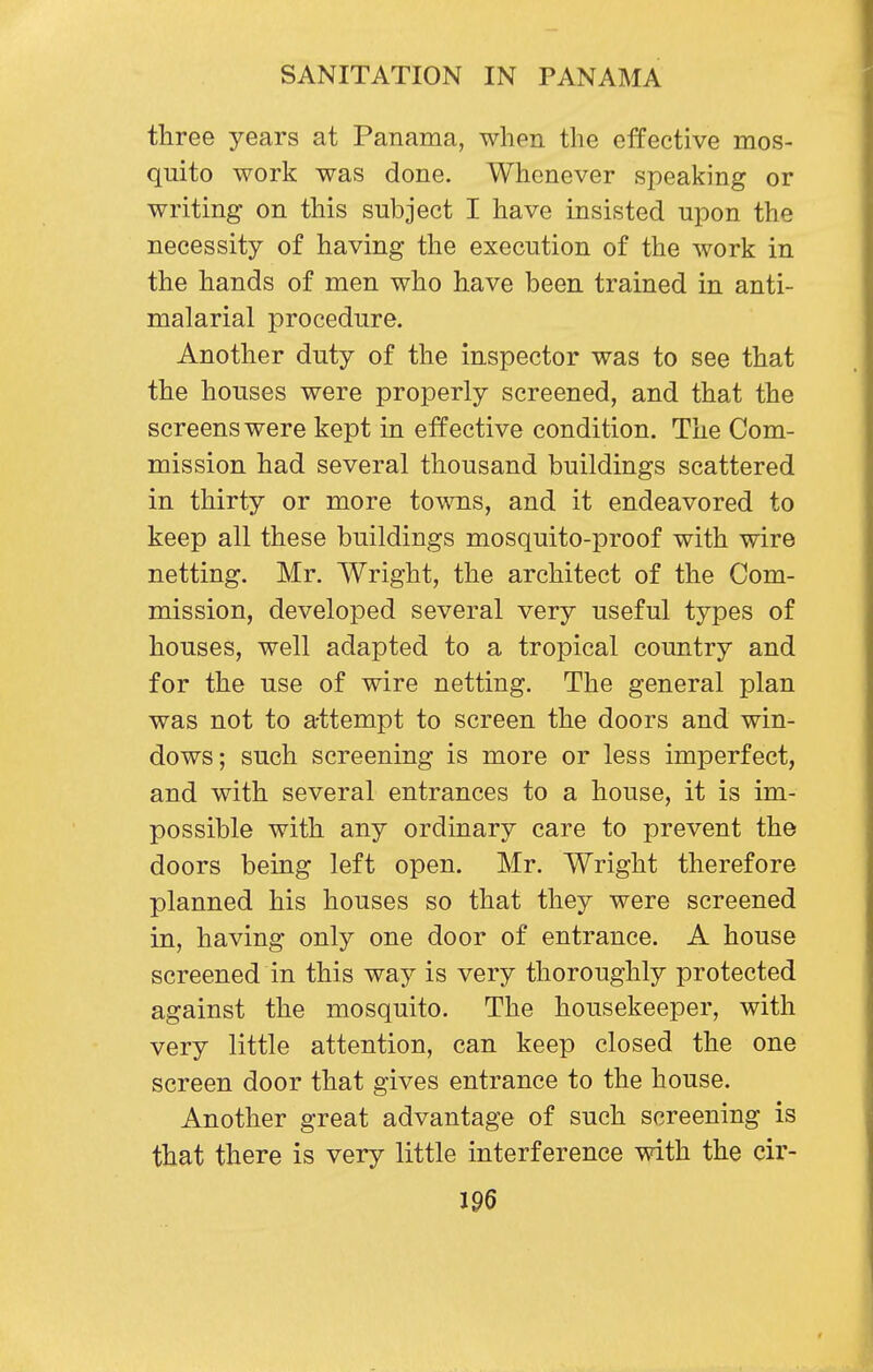 three years at Panama, when the effective mos- quito work was done. Whenever speaking or writing on this subject I have insisted upon the necessity of having the execution of the work in the hands of men who have been trained in anti- malarial procedure. Another duty of the inspector was to see that the houses were properly screened, and that the screens were kept in effective condition. The Com- mission had several thousand buildings scattered in thirty or more towns, and it endeavored to keep all these buildings mosquito-proof with wire netting. Mr. Wright, the architect of the Com- mission, developed several very useful types of houses, well adapted to a tropical country and for the use of wire netting. The general plan was not to attempt to screen the doors and win- dows; such screening is more or less imperfect, and with several entrances to a house, it is im- possible with any ordinary care to prevent the doors being left open. Mr. Wright therefore planned his houses so that they were screened in, having only one door of entrance. A house screened in this way is very thoroughly protected against the mosquito. The housekeeper, with very little attention, can keep closed the one screen door that gives entrance to the house. Another great advantage of such screening is that there is very little interference with the cir-