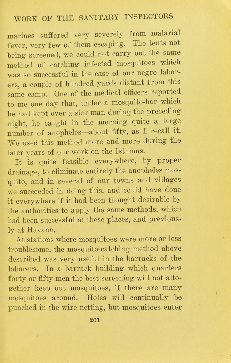 marines suffered very severely from malarial fever, very few of them escaping. The tents not being screened, we could not carry out the same method of catching infected mosquitoes which was so successful in the case of our negro labor- ers, a couple of hundred yards distant from this same camp. One of the medical officers reported to me one day that, under a mosquito-bar which he had kept over a sick man during the preceding night, he caught in the morning quite a large number of anopheles—about fifty, as I recall it. We used this method more and more during the later years of our work on the Isthmus. It is quite feasible everywhere, by proper drainage, to eliminate entirely the anopheles mos- quito, and in several of our towns and villages we succeeded in doing this, and could have done it everywhere if it had been thought desirable by the authorities to apply the same methods, which had been successful at these places, and previous- ly at Havana. At stations where mosquitoes were more or less troublesome, the mosquito-catching method above described was very useful in the barracks of the laborers. In a barrack building which quarters forty or fifty men the best screening will not alto- gether keep out mosquitoes, if there are many mosquitoes around. Holes will continually be punched in the wire netting, but mosquitoes enter