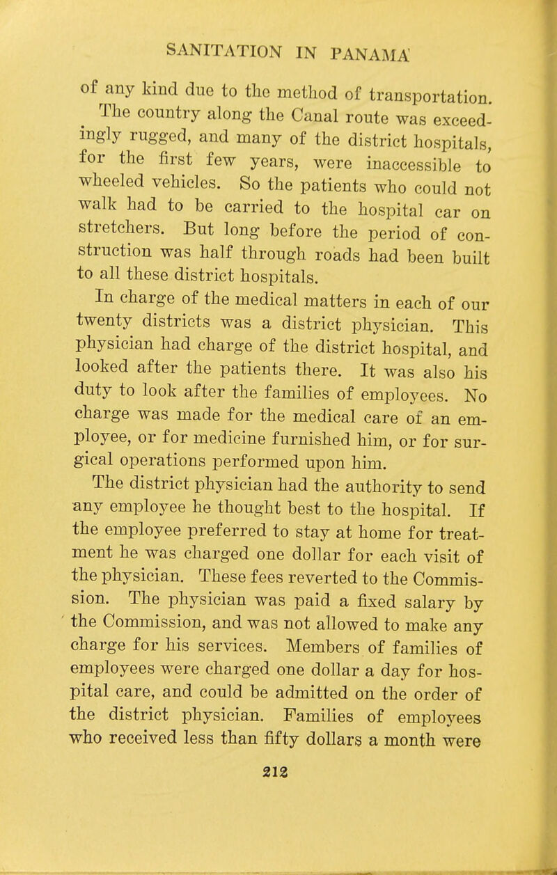 of any kind due to the method of transportation. The country along the Canal route was exceed- ingly rugged, and many of the district hospitals, for the first few years, were inaccessible to wheeled vehicles. So the patients who could not walk had to be carried to the hospital car on stretchers. But long before the period of con- struction was half through roads had been built to all these district hospitals. In charge of the medical matters in each of our twenty districts was a district physician. This physician had charge of the district hospital, and looked after the patients there. It was also his duty to look after the families of employees. No charge was made for the medical care of an em- ployee, or for medicine furnished him, or for sur- gical operations performed upon him. The district physician had the authority to send •any employee he thought best to the hospital. If the employee preferred to stay at home for treat- ment he was charged one dollar for each visit of the physician. These fees reverted to the Commis- sion. The physician was paid a fixed salary by the Commission, and was not allowed to make any charge for his services. Members of families of employees were charged one dollar a day for hos- pital care, and could be admitted on the order of the district physician. Families of employees who received less than fifty dollars a month were