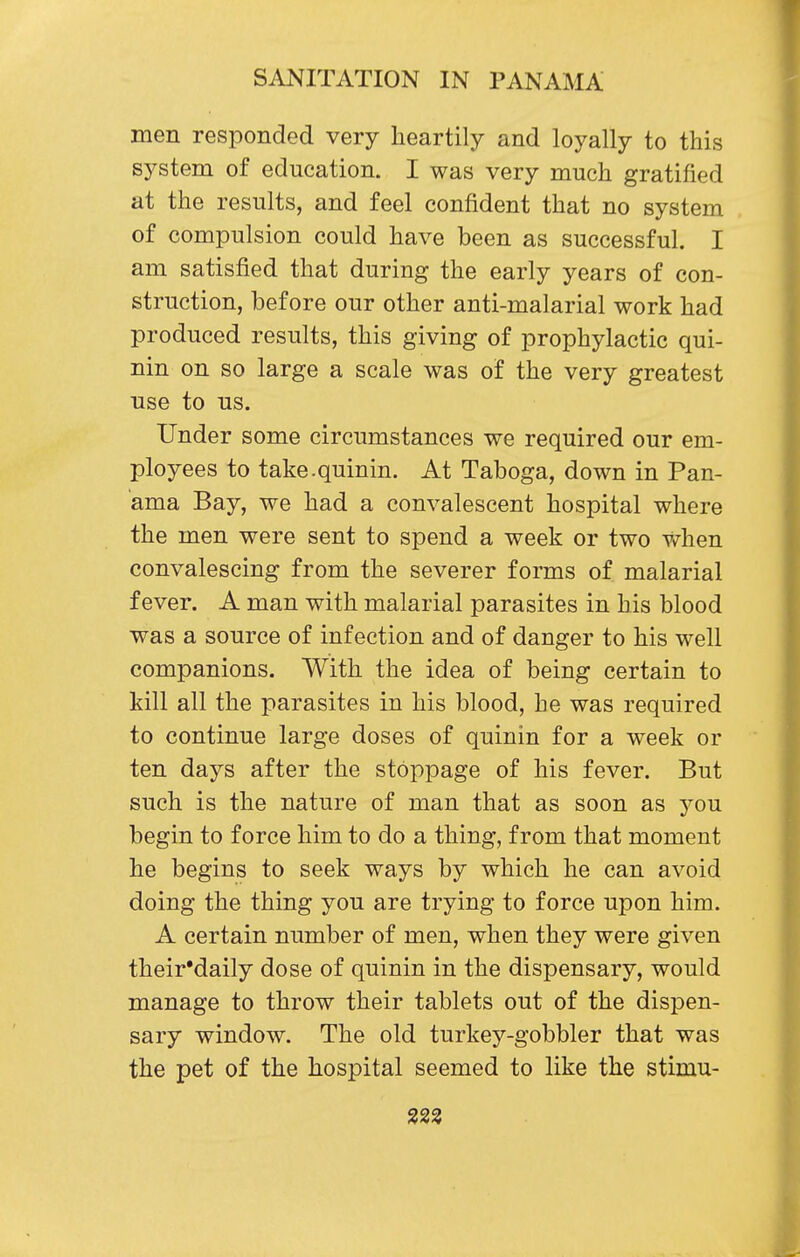 men responded very heartily and loyally to this system of education. I was very much gratified at the results, and feel confident that no system of compulsion could have been as successful. I am satisfied that during the early years of con- struction, before our other anti-malarial work had produced results, this giving of prophylactic qui- nin on so large a scale was of the very greatest use to us. Under some circumstances we required our em- ployees to take.quinin. At Taboga, down in Pan- ama Bay, we had a convalescent hospital where the men were sent to spend a week or two when convalescing from the severer forms of malarial fever. A man with malarial parasites in his blood was a source of infection and of danger to his well companions. With the idea of being certain to kill all the parasites in his blood, he was required to continue large doses of quinin for a week or ten days after the stoppage of his fever. But such is the nature of man that as soon as you begin to force him to do a thing, from that moment he begins to seek ways by which he can avoid doing the thing you are trying to force upon him. A certain number of men, when they were given their'daily dose of quinin in the dispensary, would manage to throw their tablets out of the dispen- sary window. The old turkey-gobbler that was the pet of the hospital seemed to like the stimu- 323