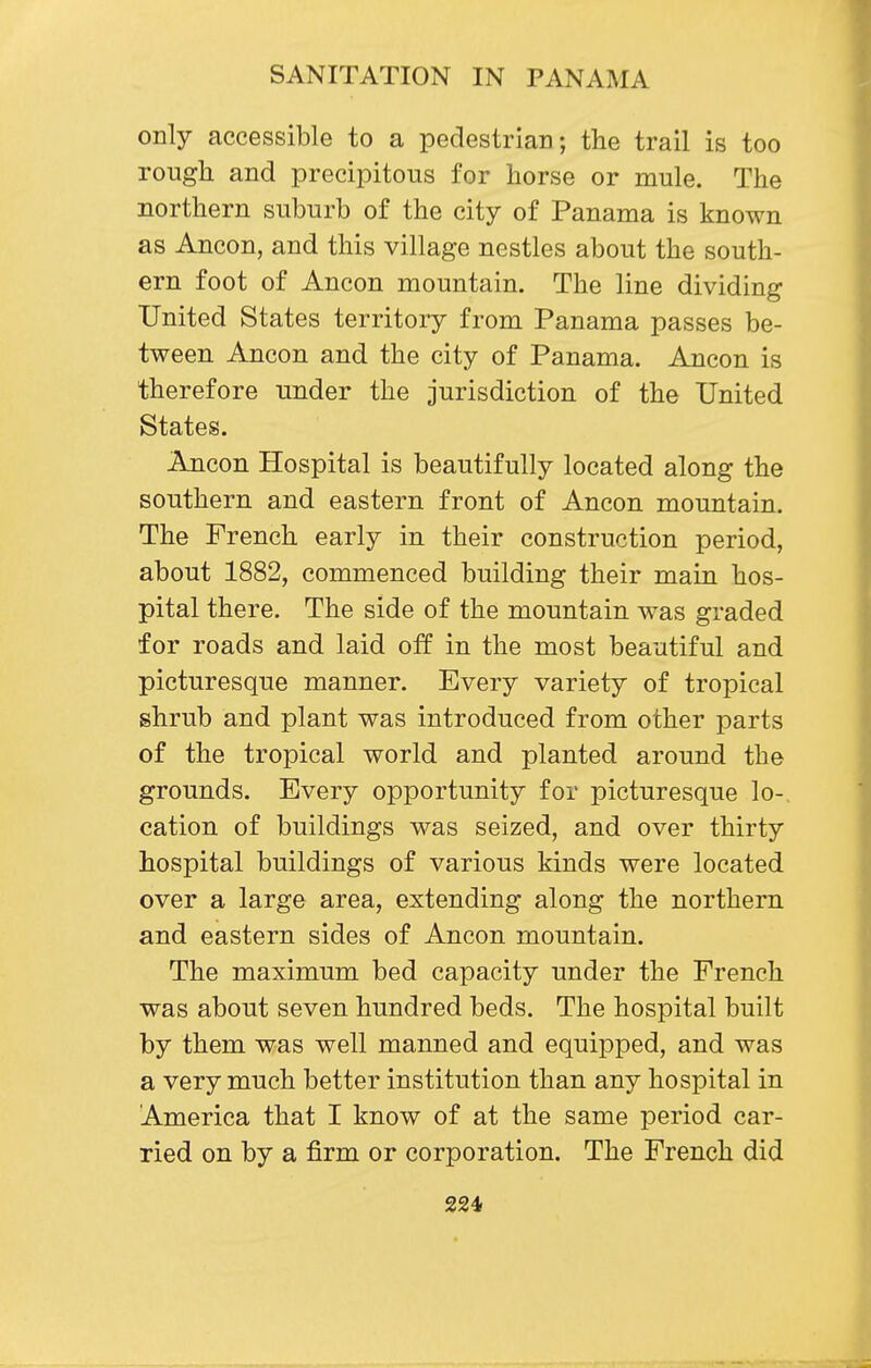 only accessible to a pedestrian; the trail is too rough and precipitous for horse or mule. The northern suburb of the city of Panama is known as Ancon, and this village nestles about the south- ern foot of Ancon mountain. The line dividing United States territory from Panama passes be- tween Ancon and the city of Panama. Ancon is therefore under the jurisdiction of the United States. Ancon Hospital is beautifully located along the southern and eastern front of Ancon mountain. The French early in their construction period, about 1882, commenced building their main hos- pital there. The side of the mountain was graded for roads and laid off in the most beautiful and picturesque manner. Every variety of tropical shrub and plant was introduced from other parts of the tropical world and planted around the grounds. Every opportunity for picturesque lo- cation of buildings was seized, and over thirty hospital buildings of various kinds were located over a large area, extending along the northern and eastern sides of Ancon mountain. The maximum bed capacity under the French was about seven hundred beds. The hospital built by them was well manned and equipped, and was a very much better institution than any hospital in America that I know of at the same period car- ried on by a firm or corporation. The French did