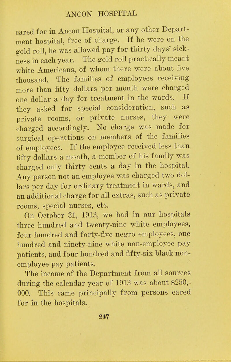 cared for in Ancon Hospital, or any other Depart- ment hospital, free of charge. If he were on the gold roll, he was allowed pay for thirty days' sick- ness in each year. The gold roll practically meant white Americans, of whom there were about five thousand. The families of employees receiving more than fifty dollars per month were charged one dollar a day for treatment in the wards. If they asked for special consideration, such as private rooms, or private nurses, they were charged accordingly. No charge was made for surgical operations on members of the families of employees. If the employee received less than fifty dollars a month, a member of his family was charged only thirty cents a day in the hospital. Any person not an employee was charged two dol- lars per day for ordinary treatment in wards, and an additional charge for all extras, such as private rooms, special nurses, etc. On October 31, 1913, we had in our hospitals three hundred and twenty-nine white employees, four hundred and forty-five negro employees, one hundred and ninety-nine white non-employee pay patients, and four hundred and fifty-six black non- employee pay patients. The income of the Department from all sources during the calendar year of 1913 was about $250,- 000. This came principally from persons cared for in the hospitals. 'I