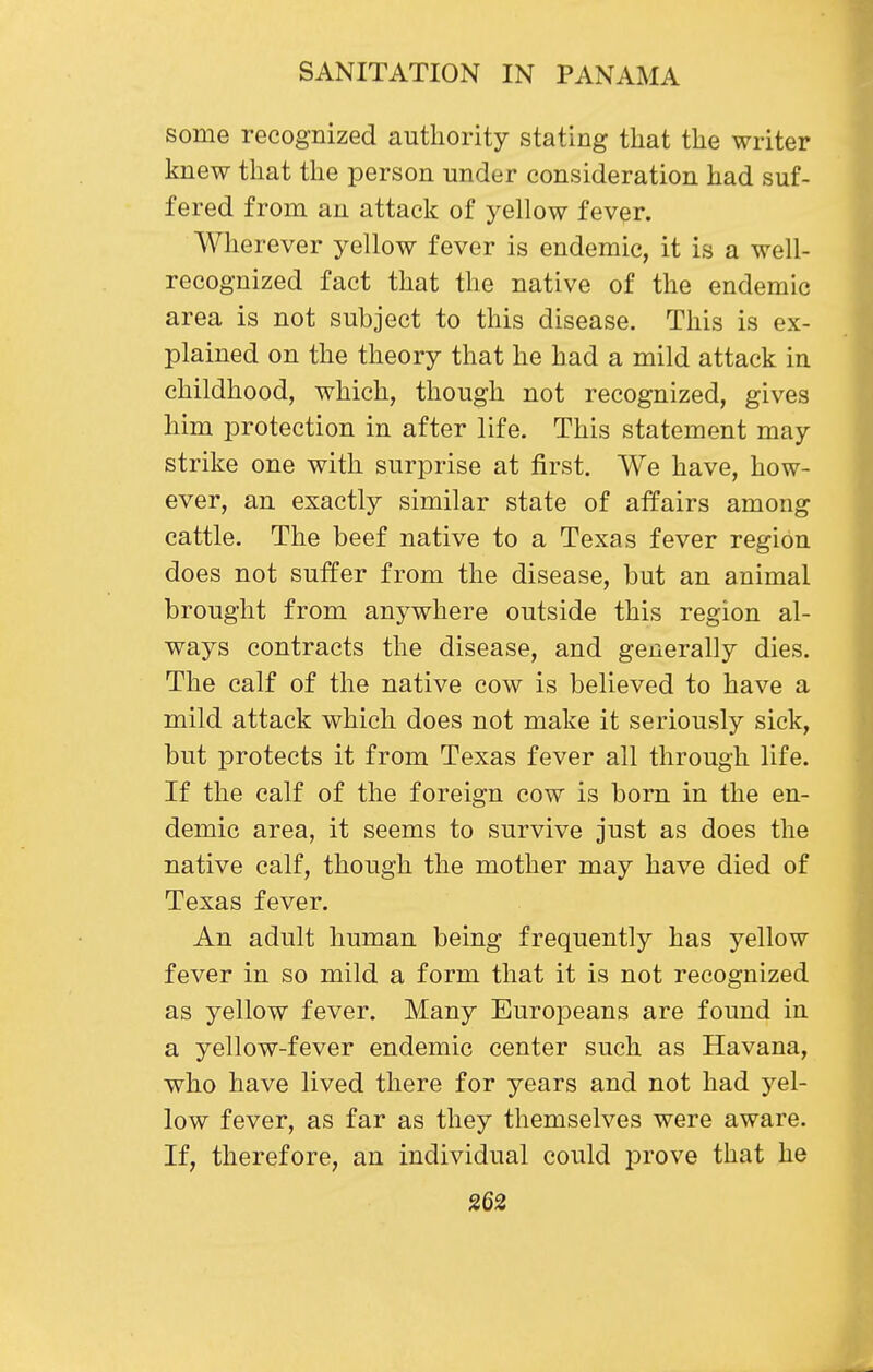 some recognized authority stating that the writer knew that the person under consideration had suf- fered from an attack of yellow fever. Wherever yellow fever is endemic, it is a well- recognized fact that the native of the endemic area is not subject to this disease. This is ex- plained on the theory that he had a mild attack in childhood, which, though not recognized, gives him protection in after life. This statement may strike one with surprise at first. We have, how- ever, an exactly similar state of affairs among cattle. The beef native to a Texas fever region does not suffer from the disease, but an animal brought from anywhere outside this region al- ways contracts the disease, and generally dies. The calf of the native cow is believed to have a mild attack which does not make it seriously sick, but protects it from Texas fever all through life. If the calf of the foreign cow is born in the en- demic area, it seems to survive just as does the native calf, though the mother may have died of Texas fever. An adult human being frequently has yellow fever in so mild a form that it is not recognized as yellow fever. Many Europeans are found in a yellow-fever endemic center such as Havana, who have lived there for years and not had yel- low fever, as far as they themselves were aware. If, therefore, an individual could prove that he