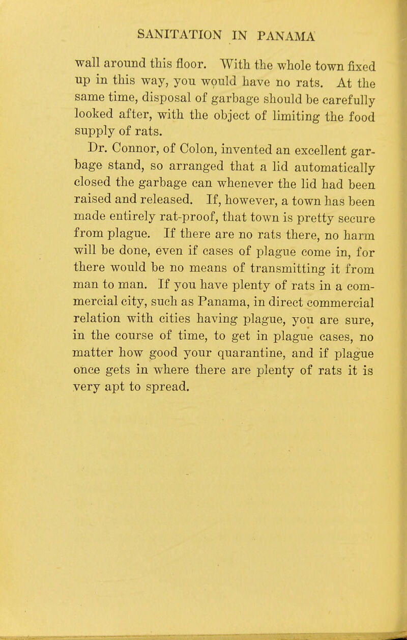 wall around this floor. With the whole town fixed up in this way, you would have no rats. At the same time, disposal of garbage should be carefully looked after, with the object of limiting the food supply of rats. Dr. Connor, of Colon, invented an excellent gar- bage stand, so arranged that a lid automatically closed the garbage can whenever the lid had been raised and released. If, however, a town has been made entirely rat-proof, that town is pretty secure from plague. If there are no rats there, no harm will be done, even if cases of plague come in, for there would be no means of transmitting it from man to man. If you have plenty of rats in a com- mercial city, such as Panama, in direct commercial relation with cities having plague, you are sure, in the course of time, to get in plague cases, no matter how good your quarantine, and if plague once gets in where there are plenty of rats it is very apt to spread.