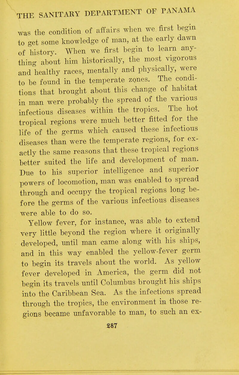 was the condition of affairs when we first hegin to get some knowledge of man, at the early dawn of history. When we first begin to learn any- thing about him historically, the most vigorous and healthy races, mentally and physically, were to be found in the temperate zones. The condi- tions that brought about this change of habitat in man were probably the spread of the various infectious diseases within the tropics. The hot tropical regions were much better fitted for the life of the germs which caused these infectious diseases than were the temperate regions, for ex- actly the same reasons that these tropical regions better suited the life and development of man. Due to his superior intelligence and superior powers of locomotion, man was enabled to spread through and occupy the tropical regions long be- fore the germs of the various infectious diseases were able to do so. Yellow fever, for instance, was able to extend very little beyond the region where it originally developed, until man came along with his ships, and in this way enabled the yellow-fever germ to begin its travels about the world. As yellow fever developed in America, the germ did not begin its travels until Columbus brought his ships into the Caribbean Sea. As the infections spread through the tropics, the environment in those re- gions became unfavorable to man, to such an ex-