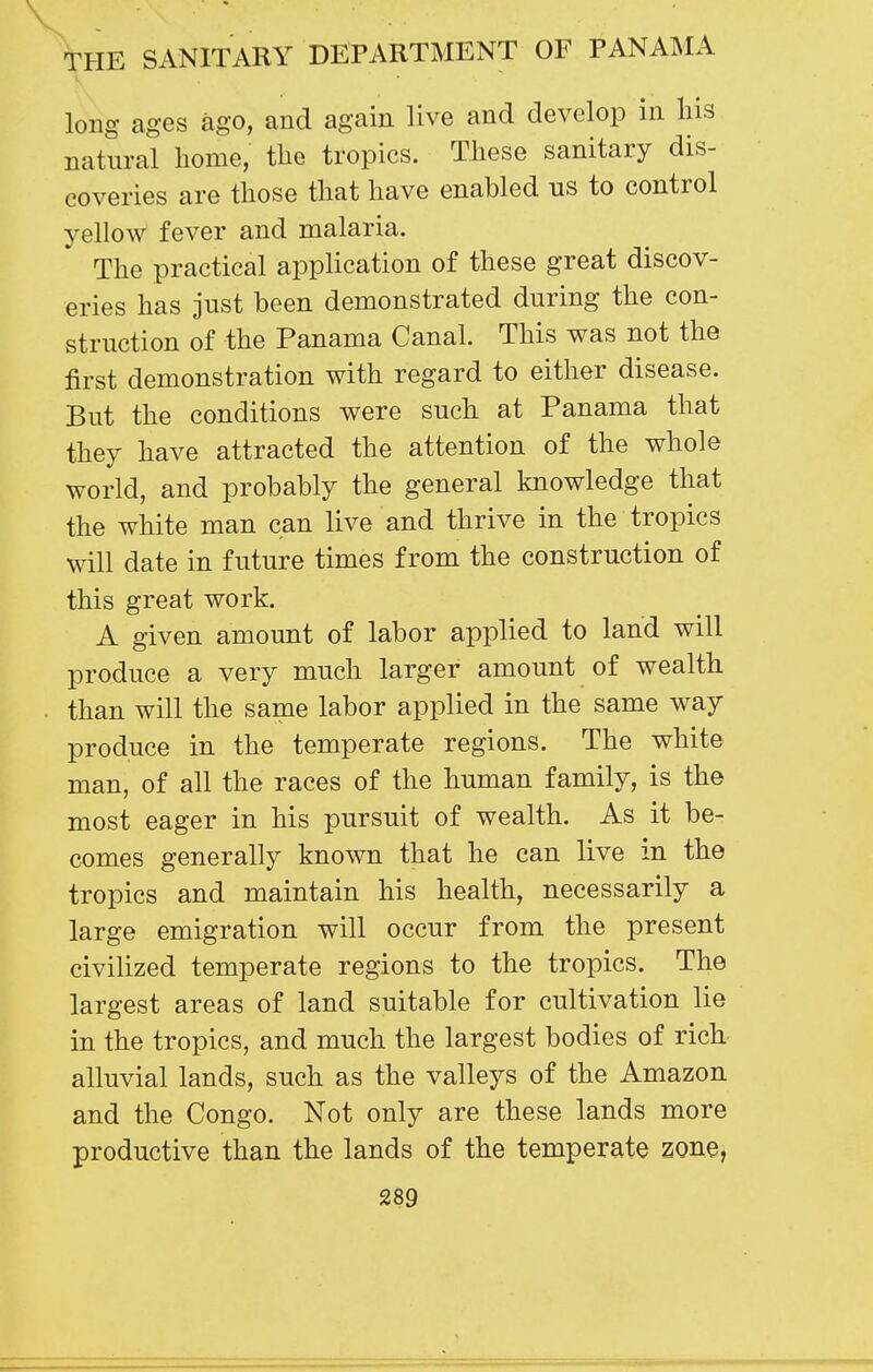 long ages ago, and again live and develop in liis natural home, the tropics. These sanitary dis- coveries are those that have enabled us to control yellow fever and malaria. The practical application of these great discov- eries has just been demonstrated during the con- struction of the Panama Canal. This was not the first demonstration with regard to either disease. But the conditions were such at Panama that they have attracted the attention of the whole world, and probably the general knowledge that the white man can live and thrive in the tropics will date in future times from the construction of this great work. A given amount of labor applied to land will produce a very much larger amount of wealth . than will the same labor applied in the same way produce in the temperate regions. The white man, of all the races of the human family, is the most eager in his pursuit of wealth. As it be- comes generally known that he can live in the tropics and maintain his health, necessarily a large emigration will occur from the present civilized temperate regions to the tropics. The largest areas of land suitable for cultivation lie in the tropics, and much the largest bodies of rich alluvial lands, such as the valleys of the Amazon, and the Congo. Not only are these lands more productive than the lands of the temperate zone,