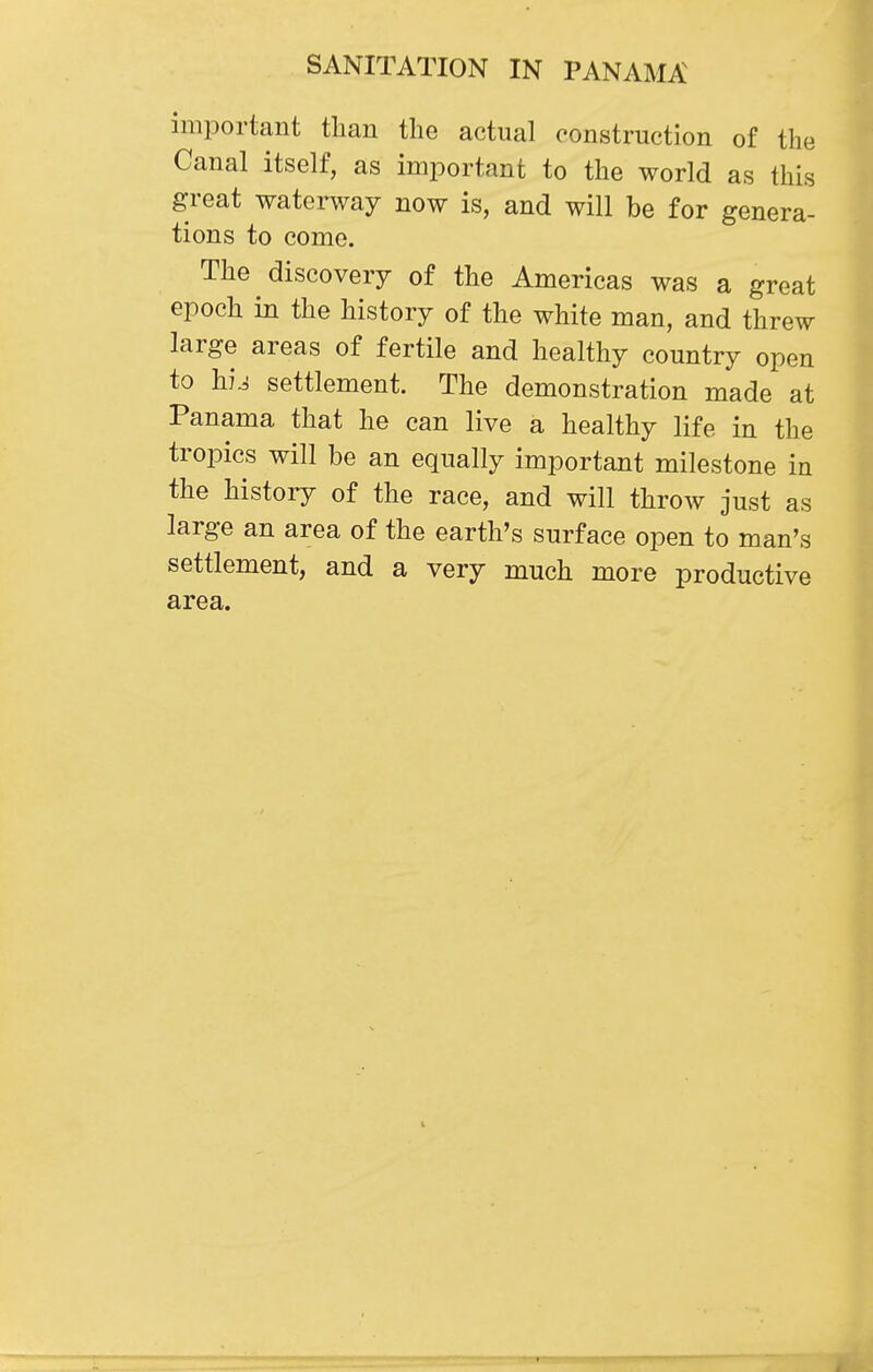 important than the actual construction of the Canal itself, as important to the world as this great waterway now is, and will be for genera- tions to come. The discovery of the Americas was a great epoch in the history of the white man, and threw large areas of fertile and healthy country open to hu settlement. The demonstration made at Panama that he can live a healthy life in the tropics will be an equally important milestone in the history of the race, and will throw just as large an area of the earth's surface open to man's settlement, and a very much more productive area. t