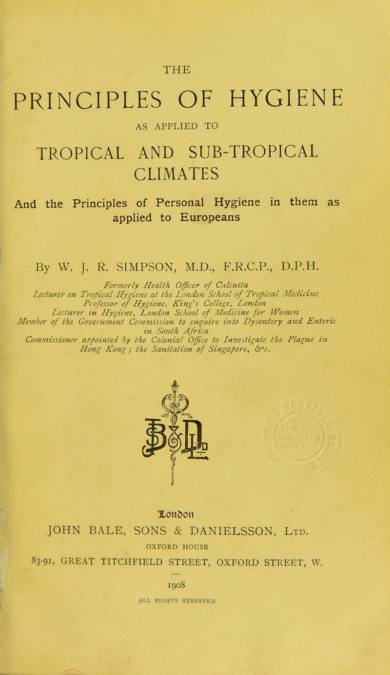 THE PRINCIPLES OF HYGIENE AS APPLIED TO TROPICAL AND SUB-TROPICAL CLIMATES And the Principles of Personal Hygiene in them as applied to Europeans By W. J. R. SIMPSON, M.D., F.R.C.P., D.P.H. Formerly Health Officer of Calcutta Lecturey on Tropical Hygiene at the London School of Tropical Afedicine Professor of Hygiene, King's College, Londo7i Lecturer in Hygiene, London School of Medicine for Women Member of the Governmejit Commission to enquire into Dysentery and Enteric in Soicth Africa Commissioner abpointed by the Colonial Office to Investigate the Plague in Hong Kong; the Sanitation of Singapore, dr'c Xonboii JOHN BALE, SONS & DANIELSSON. Ltd. OXFORD HOUSE 33-91; GREAT TITCHFIELD STREET, OXFORD STREET, W. 1908 ALL RIGHTS RESERVE^