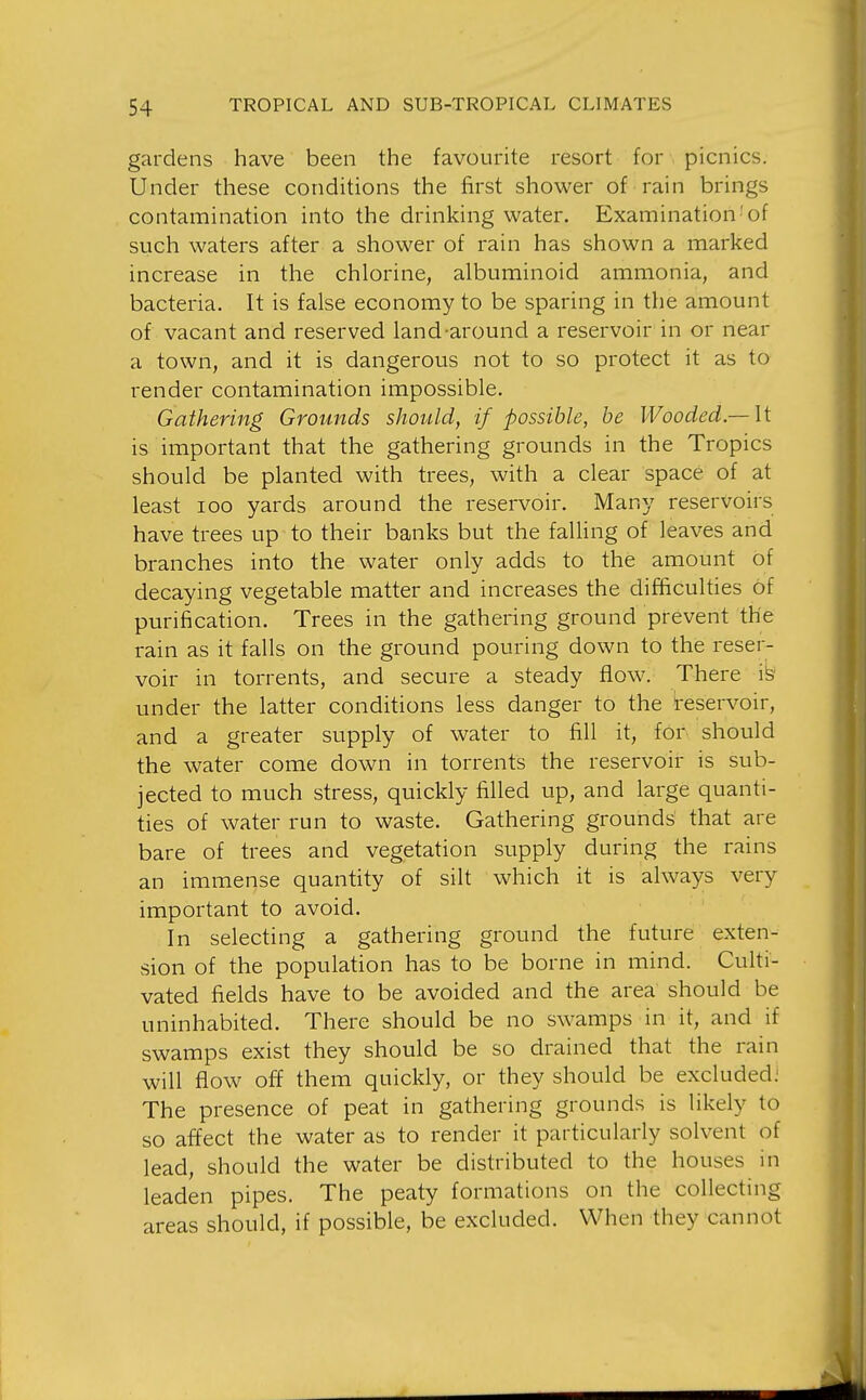 gardens have been the favourite resort for picnics. Under these conditions the first shower of rain brings contamination into the drinking water. Examination'of such waters after a shower of rain has shown a marked increase in the chlorine, albuminoid ammonia, and bacteria. It is false economy to be sparing in the amount of vacant and reserved land-around a reservoir in or near a town, and it is dangerous not to so protect it as to render contamination impossible. Gathering Grounds should, if possible, be Wooded —\ t is important that the gathering grounds in the Tropics should be planted with trees, with a clear space of at least I GO yards around the reservoir. Many reservoirs have trees up to their banks but the falling of leaves and branches into the water only adds to the amount of decaying vegetable matter and increases the difficulties of purification. Trees in the gathering ground prevent the rain as it falls on the ground pouring down to the reser- voir in torrents, and secure a steady flow. There i^ under the latter conditions less danger to the reservoir, and a greater supply of water to fill it, for should the water come down in torrents the reservoir is sub- jected to much stress, quickly filled up, and large quanti- ties of water run to waste. Gathering grounds that are bare of trees and vegetation supply during the rains an immense quantity of silt which it is always very important to avoid. In selecting a gathering ground the future exten- sion of the population has to be borne in mind. Culti- vated fields have to be avoided and the area should be uninhabited. There should be no swamps in it, and if swamps exist they should be so drained that the rain will flow off them quickly, or they should be excluded; The presence of peat in gathering grounds is likely to so affect the water as to render it particularly solvent of lead, should the water be distributed to the houses in leaden pipes. The peaty formations on the collecting areas should, if possible, be excluded. When they cannot