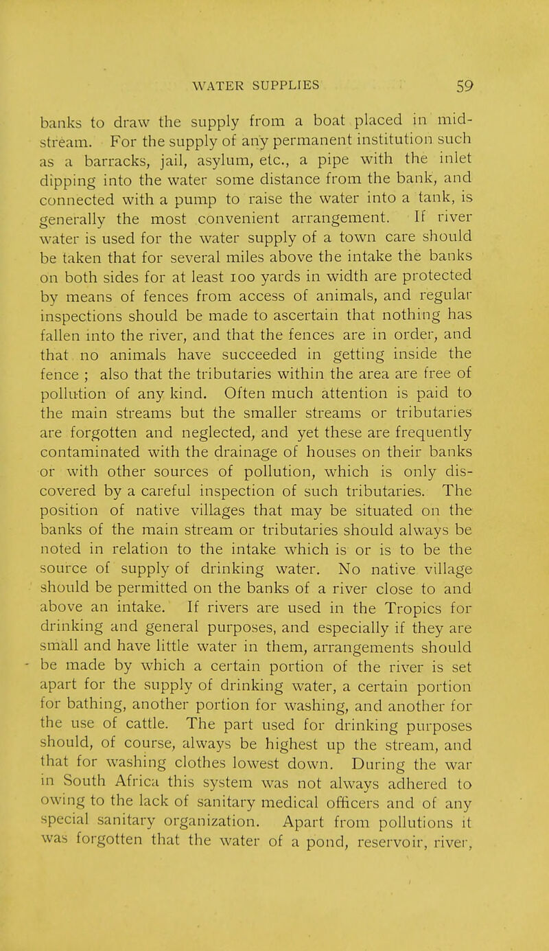 banks to draw the supply from a boat placed in mid- stream. For the supply of any permanent institution such as a barracks, jail, asylum, etc., a pipe with the inlet dipping into the water some distance from the bank, and connected with a pump to raise the water into a tank, is generally the most convenient arrangement. If river water is used for the water supply of a town care should be taken that for several miles above the intake the banks on both sides for at least lOo yards in width are protected by means of fences from access of animals, and regular inspections should be made to ascertain that nothing has fallen into the river, and that the fences are in order, and that no animals have succeeded in getting inside the fence ; also that the tributaries within the area are free of pollution of any kind. Often much attention is paid to the main streams but the smaller streams or tributaries are forgotten and neglected, and yet these are frequently contaminated with the drainage of houses on their banks or with other sources of pollution, which is only dis- covered by a careful inspection of such tributaries. The position of native villages that may be situated on the banks of the main stream or tributaries should always be noted in relation to the intake which is or is to be the source of supply of drinking water. No native village should be permitted on the banks of a river close to and above an intake. If rivers are used in the Tropics for drinking and general purposes, and especially if they are small and have little water in them, arrangements should - be made by which a certain portion of the river is set apart for the supply of drinking water, a certain portion for bathing, another portion for washing, and another for the use of cattle. The part used for drinking purposes should, of course, always be highest up the stream, and that for washing clothes lowest down. During the war in South Africa this system was not always adhered to owing to the lack of sanitary medical ofBcers and of any special sanitary organization. Apart from pollutions it was forgotten that the water of a pond, reservoir, river,