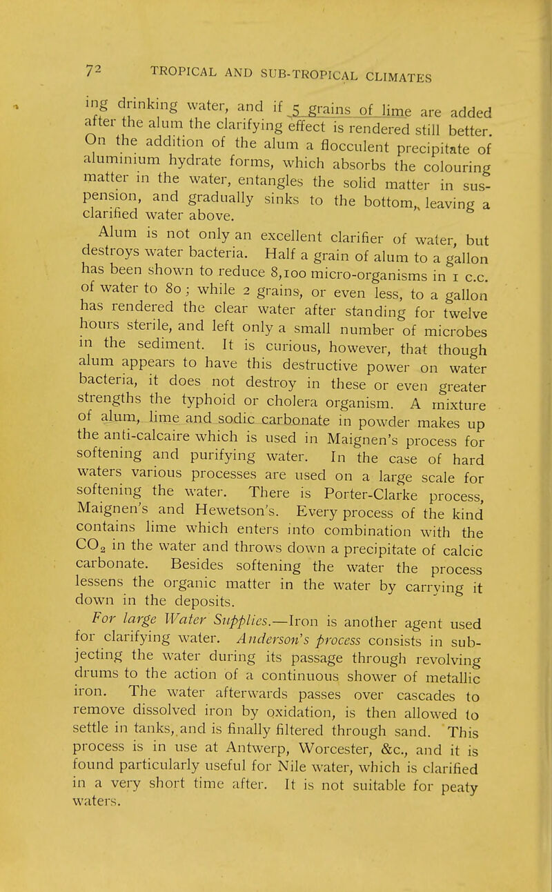 ing drinking water, and if ,5 grains ofjime are added after he alum the clarifying effect is rendered still better. On the addition of the alum a flocculent precipitate of alummium hydrate forms, which absorbs the colouring matter in the water, entangles the solid matter in sus- pension, and gradually sinks to the bottom, leaving a clarified water above. Alum is not only an excellent clarifier of water but destroys water bacteria. Half a grain of alum to a gallon has been shown to reduce 8,100 micro-organisms in i c.c. of water to 80; while 2 grains, or even less, to a gallon has rendered the clear water after standing for twelve hours sterile, and left only a small number of microbes in the sediment. It is curious, however, that though alum appears to have this destructive power on water bacteria, it does not destroy in these or even greater strengths the typhoid or cholera organism. A mixture of alum, lime and sodic carbonate in pow^der makes up the anti-calcaire which is used in Maignen's process for softening and purifying water. In the case of hard waters various processes are used on a large scale for softening the water. There is Porter-Clarke process, Maignen's and Hewetson's. Every process of the kind contains lime which enters into combination with the CO2 in the water and throws down a precipitate of calcic carbonate. Besides softening the water the process lessens the organic matter in the water by carrying it down in the deposits. For large Water Supplies.—Iron is another agent used for clarifying w^ater. Anderson's process consists in sub- jecting the water during its passage through revolving drums to the action of a continuous sho\ver of metallic iron. The water afterwards passes over cascades to remove dissolved iron by oxidation, is then allowed to settle in tanks,, and is finally filtered through sand. This process is in use at Antwerp, Worcester, &c., and it is found particularly useful for Nile water, which is clarified in a very short time after. It is not suitable for peaty