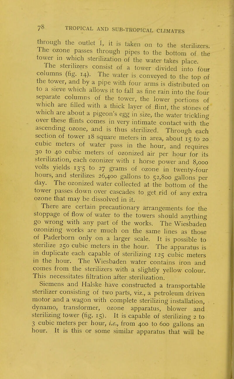 through the outlet I, it is taken on to the stenHzers. J he ozone passes through pipes to the bottom of the tower in which steriHzation of the water takes place The stenhzers consist of a tower divided into four columns (fig. 14). The water is conveyed to the top of the tower, and by a pipe with four arms is distributed on to a sieve which allows it to fall as fine rain into the four separate columns of the tower, the lower portions of which are filled with a thick layer of flint, the stones of which are about a pigeon's egg in size, the water trickling over these flints comes in very intimate contact with the ascending ozone, and is thus sterilized. Through each section of tower 18 square meters in area, about 15 to 20 cubic meters of water pass in the hour, and requires 30 to 40 cubic meters of ozonized air per hour for its sterilization, each ozonizer with i horse power and 8,000 volts yields 13-5 to 27 grams of ozone in twenty-four hours, and sterilizes 26,400 gallons to 52,800 gallons per day. The ozonized water collected at the bottom of the tower passes down over cascades to get rid of any extra ozone that may be dissolved in it. There are certain precautionary arrangements for the stoppage of flow of water to the towers should anything go wrong with any part of the works. The Wiesbaden ozonizing works are much on the same lines as those of Paderborn only on a larger scale. It is possible to sterilize 250 cubic meters in the hour. The apparatus is in duplicate each capable of sterilizing 125 cubic meters in the hour. The Wiesbaden water contains iron and comes from the sterilizers with a slightly yellow colour. This necessitates filtration after sterilization. Siemens and Halske have constructed a transportable sterilizer consisting of two parts, viz., a petroleum driven motor and a wagon with complete sterilizing installation, dynamo, transformer, ozone apparatus, blower and sterilizing tower (fig. 15). It is capable of sterilizing 2 to 3 cubic meters per hour, i.e., from 400 to 600 gallons an hour. It is this or some similar apparatus that will be