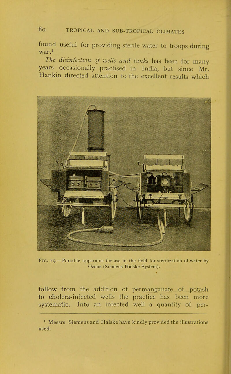 found useful for providing sterile water to troops during war.^ The disinfection of wells and tanks has been for many years occasionally practised in India, but since Mr. Hankin directed attention to the excellent results which Fig. 15.—Portable apparatus for use in the field for sterilization of water by Ozone (Siemens-Plalske System). follow from the addition of permanganate of potash to cholera-infected wells the practice has been more systematic. Into an infected well a quantity of per- ' Messrs Siemens and Halske have kindly provided the illustrations used.