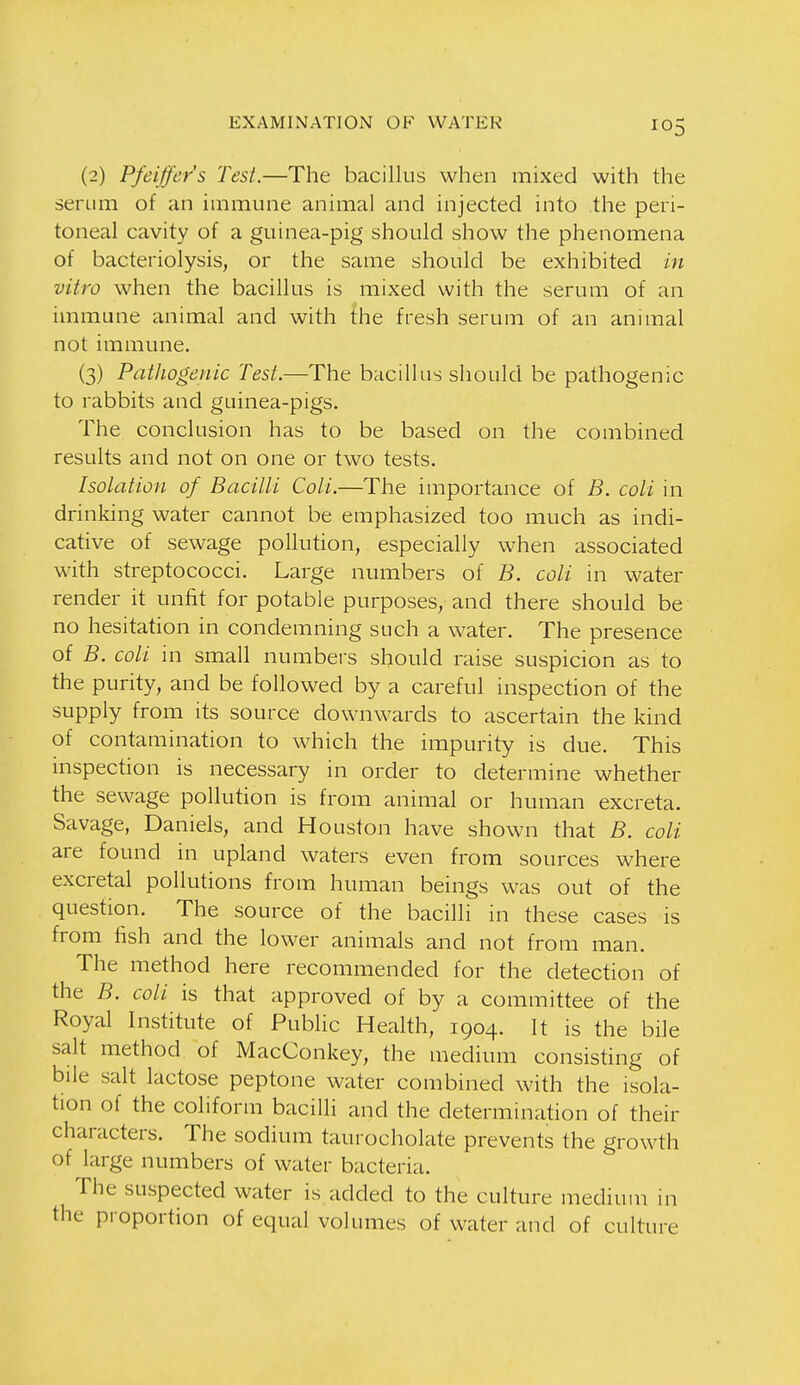 (2) Pfeiffer's Test.—The bacillus when mixed with the serum of an immune animal and injected into .the peri- toneal cavity of a guinea-pig should show the phenomena of bacteriolysis, or the same should be exhibited m vitro when the bacillus is mixed with the serum of an immune animal and with the fresh serum of an animal not immune. (3) Pathogenic Test.—The bacillus should be pathogenic to rabbits and guinea-pigs. The conclusion has to be based on the combined results and not on one or two tests. Isolation of Bacilli Coli.—The importance of B. coli in drinking water cannot be emphasized too much as indi- cative of sewage pollution, especially when associated with streptococci. Large numbers of B. coli in water render it unfit for potable purposes, and there should be no hesitation in condemning such a water. The presence of B. coli in small numbers should raise suspicion as to the purity, and be followed by a careful inspection of the supply from its source downwards to ascertain the kind of contamination to which the impurity is due. This inspection is necessary in order to determine whether the sewage pollution is from animal or human excreta. Savage, Daniels, and Houston have shown that B. coli are found in upland waters even from sources where excretal pollutions from human beings was out of the question. The source of the bacilli in these cases is from fish and the lower animals and not from man. The method here recommended for the detection of the B. coli is that approved of by a committee of the Royal Institute of Public Health, 1904. It is the bile salt method of MacConkey, the medium consisting of bile salt lactose peptone water combined with the isola- tion of the coliform bacilli and the determination of their characters. The sodium taurocholate prevents the growth of large numbers of water bacteria. The suspected water is added to the culture medium in the proportion of equal volumes of water and of culture