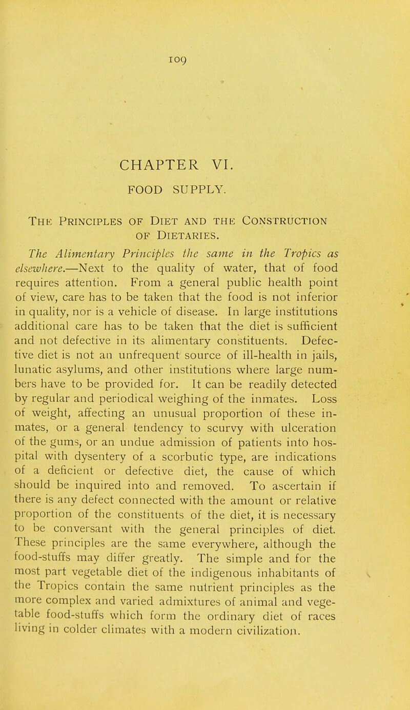 CHAPTER VI. FOOD SUPPLY. Thk Principles of Diet and the Construction OF Dietaries. The Alimentary Principles the same in the Tropics as elsewhere.—Next to the quality of water, that of food requires attention. From a general public health point of view, care has to be taken that the food is not inferior in quality, nor is a vehicle of disease. In large institutions additional care has to be taken that the diet is sufficient and not defective in its alimentary constituents. Defec- tive diet is not an unfrequent source of ill-health in jails, lunatic asylums, and other institutions where large num- bers have to be provided for. It can be readily detected by regular and periodical weighing of the inmates. Loss of weight, affecting an unusual proportion of these in- mates, or a general tendency to scurvy with ulceration of the gums, or an undue admission of patients into hos- pital with dysentery of a scorbutic type, are indications of a deficient or defective diet, the cause of which should be inquired into and removed. To ascertain if there is any defect connected with the amount or relative proportion of the constituents of the diet, it is necessary to be conversant with the general principles of diet. These principles are the same everywhere, although the food-stuffs may differ greatly. The simple and for the most part vegetable diet of the indigenous inhabitants of the Tropics contain the same nutrient principles as the more complex and varied admixtures of animal and vege- table food-stuffs which form the ordinary diet of races living in colder climates with a modern civilization.