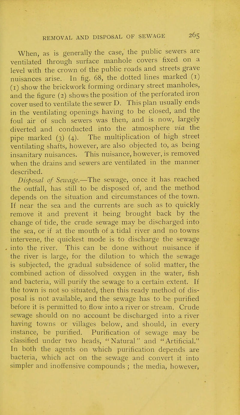 When, as is generally the case, the public sewers are ventilated through surface manhole covers fixed on a level with the crown of the public roads and streets grave nuisances arise. In fig. 68, the dotted lines marked (i) (i) show the brickwork forming ordinary street manholes, and the figure (2) shows the position of the perforated iron cover used to ventilate the sewer D. This plan usually ends in the ventilating openings having to be closed, and the foul air of such sewers was then, and is now, largely diverted and conducted into the atmosphere via the pipe marked (3) (4). The multiplication of high street ventilating shafts, however, are also objected to, as being insanitary nuisances. This nuisance, however, is removed when the drains and sewers are ventilated in the manner described. Disposal of Sewage.—The sewage, once it has reached the outfall, has still to be disposed of, and the method depends on the situation and circumstances of the town. If near the sea and the currents are such as to quickly remove it and prevent it being brought back by the change of tide, the crude sewage may be discharged into the sea, or if at the mouth of a tidal river and no towns intervene, the quickest mode is to discharge the sewage - into the river. This can be done without nuisance if the river is large, for the dilution to which the sewage is subjected, the gradual subsidence of solid matter, the combined action of dissolved oxygen in the water, fish and bacteria, will purify the sewage to a certain extent. If the town is not so situated, then this ready method of dis- posal is not available, and the sewage has to be purified before it is permitted to. flow into a river or stream. Crude sewage should on no account be discharged into a river having towns or villages below, and should, in every instance, be purified. Purification of sewage may be classified under two heads, Natural and Artificial. In both the agents on which purification depends are bacteria, which act on the sewage and convert it into simpler and inoffensive compounds ; the media, however,