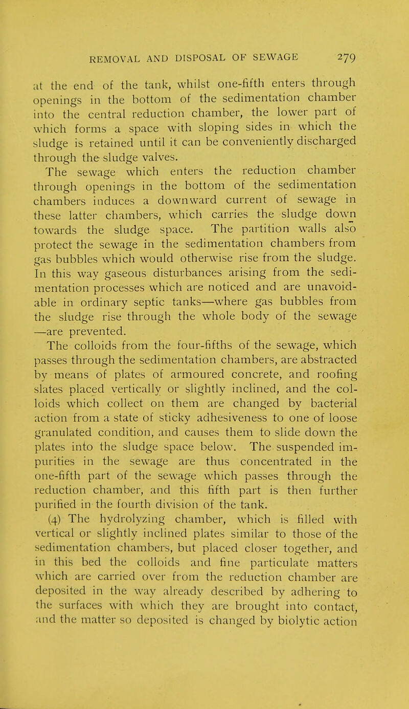 at the end of the tank, whilst one-fifth enters through openings in the bottom of the sedimentation chamber into the central reduction chamber, the lower part of which forms a space with sloping sides in which the sludge is retained until it can be conveniently discharged through the sludge valves. The sewage which enters the reduction chamber through openings in the bottom of the sedimentation chambers induces a downward current of sewage in these latter chambers, which carries the sludge down towards the sludge space. The partition walls also protect the sewage in the sedimentation chambers from gas bubbles which would otherwise rise from the sludge. In this way gaseous disturbances arising from the sedi- mentation processes which are noticed and are unavoid- able in ordinary septic tanks—where gas bubbles from the sludge rise through the whole body of the sewage —are prevented. The colloids from the four-fifths of the sewage, which passes through the sedimentation chambers, are abstracted by means of plates of armoured concrete, and roofing slates placed vertically or slightly inclined, and the col- loids which collect on them are changed by bacterial action from a state of sticky adhesiveness to one of loose granulated condition, and causes them to slide down the plates into the sludge space below. The suspended im- purities in the sewage are thus concentrated in the one-fifth part of the sewage which passes through the reduction chamber, and this fifth part is then further purified in the fourth division of the tank. (4) The hydrolyzing chamber, which is filled with vertical or slightly inclined plates similar to those of the sedimentation chambers, but placed closer together, and in this bed the colloids and fine particulate matters which are carried over from the reduction chamber are deposited in the way already described by adhering to the surfaces with which they are brought into contact, and the matter so deposited is changed by biolytic action