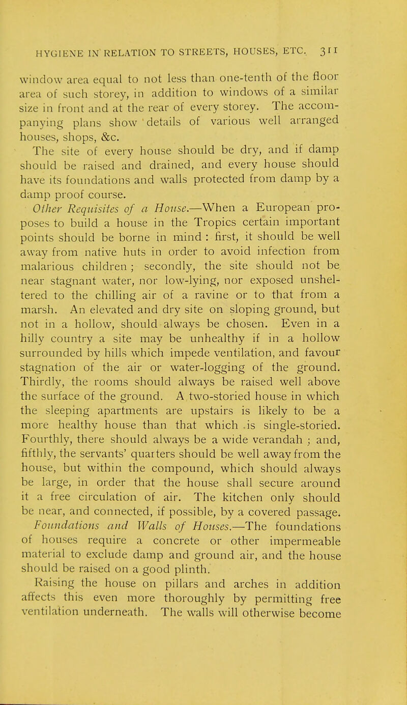 window area equal to not less than one-tenth of the floor area of such storey, in addition to windows of a similar size in front and at the rear of every storey. The accom- panying plans show ' details of various well arranged houses, shops, &c. The site of every house should be dry, and if damp should be raised and drained, and every house should have its foundations and walls protected from damp by a damp proof course. Other Requisites of a House.—When a European pro- poses to build a house in the Tropics certain important points should be borne in mind : first, it should be well away from native huts in order to avoid infection from malarious children; secondly, the site should not be near stagnant water, nor low-lying, nor exposed unshel- tered to the chilling air of a ravine or to that from a marsh. An elevated and dry site on sloping ground, but not in a hollow, should always be chosen. Even in a hilly country a site may be unhealthy if in a hollow surrounded by hills which impede ventilation, and favour stagnation of the air or water-logging of the ground. Thirdly, the rooms should always be raised well above the surface of the ground. A two-storied house in which the sleeping apartments are upstairs is likely to be a more healthy house than that which .is single-storied. Fourthly, there should always be a wide verandah ; and, fifthly, the servants' quarters should be well away from the house, but within the compound, which should always be large, in order that the house shall secure around it a free circulation of air. The kitchen only should be near, and connected, if possible, by a covered passage. Fouudations and Walls of Houses.—The foundations of houses require a concrete or other impermeable material to exclude damp and ground air, and the house should be raised on a good plinth. Raising the house on pillars and arches in addition affects this even more thoroughly by permitting free ventilation underneath. The walls will otherwise become
