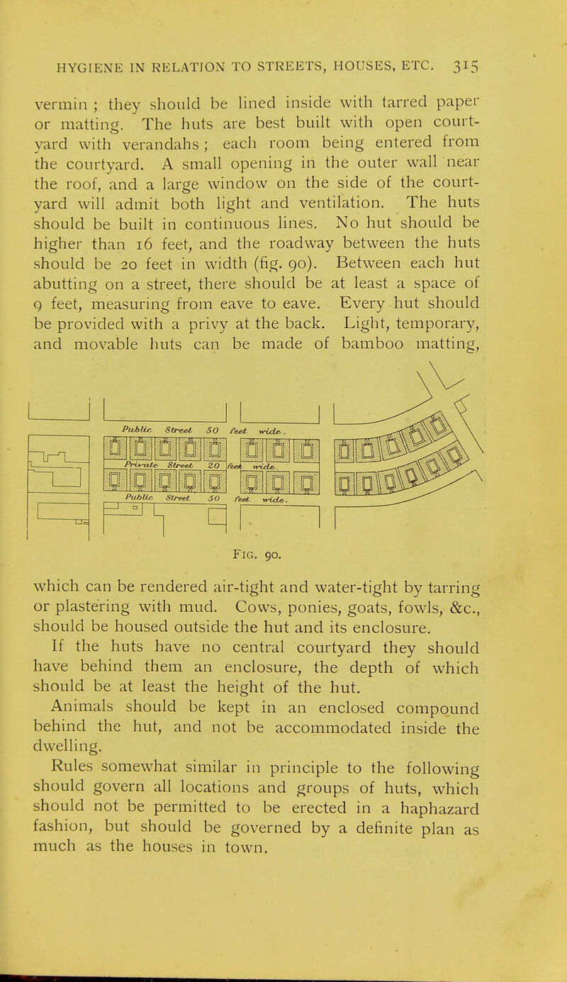 vermin ; they should be Hned inside with tarred paper or matting. The huts are best built with open court- yard with verandahs; each room being entered from the courtyard. A small opening in the outer wall near the roof, and a large window on the side of the court- yard will admit both light and ventilation. The huts should be built in continuous hnes. No hut should be higher than 16 feet, and the roadway between the huts should be 20 feet in width (fig. 90). Between each hut abutting on a street, there should be at least a space of 9 feet, measuring from eave to eave. Every hut should be provided with a privy at the back. Light, temporary, and movable huts can be made of bamboo matting, Puitic Street SO feet vride,. 0- r. w 1 0 0. D Privale Street 2,0 % a B- 0:: a: Q D 0 Mi Pi^bllc street 50 feet vricLe. Fig. go. which can be rendered air-tight and water-tight by tarring or plastering with mud. Cows, ponies, goats, fowls, &c., should be housed outside the hut and its enclosure. If the huts have no central courtyard they should have behind them an enclosure, the depth of which should be at least the height of the hut. Animals should be kept in an enclosed compound behind the hut, and not be accommodated inside the dwelling. Rules somewhat similar in principle to the following should govern all locations and groups of huts, which should not be permitted to be erected in a haphazard fashion, but should be governed by a definite plan as much as the houses in town.