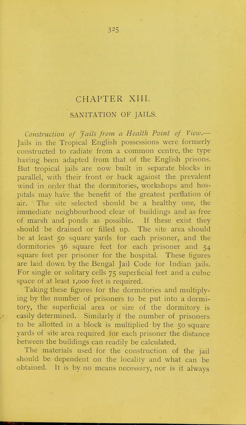 CHAPTER XIII. SANITATION OF JAILS. Construction of Jails from a Health Point of View.— Jails in the Tropical English possessions were formerly constructed to radiate from a common centre, the type having been adapted from that of the English prisons. But tropical jails are now built in separate blocks in parallel, with their front or back against the prevalent wind in order that the dormitories, workshops and hos- pitals may have the benefit of the greatest perflation of air. The site selected should be a healthy one, the immediate neighbourhood clear of buildings and as free of marsh and ponds as possible. If these exist they should be drained or filled up. The site area should be at least 50 square yards for each prisoner, and the dormitories 36 square feet for each prisoner and 54 square feet per prisoner for the hospital. These figures are laid down by the Bengal Jail Code for Indian jails. For single or solitary cells 75 superficial feet and a cubic space of at least 1,000 feet is required. Taking these figures for the dormitories and multiply- ing by the number of prisoners to be put into a dormi- tory, the superficial area or size of the dormitory is easily determined. Similarly if the number of prisoners to be,allotted in a block is multiplied by the 50 square yards of site area required for each prisoner the distance between the buildings can readily be calculated. The materials used for the construction of the jail should be dependent on the locality and what can be obtained. It is by no means necessary, nor is it alw^ays